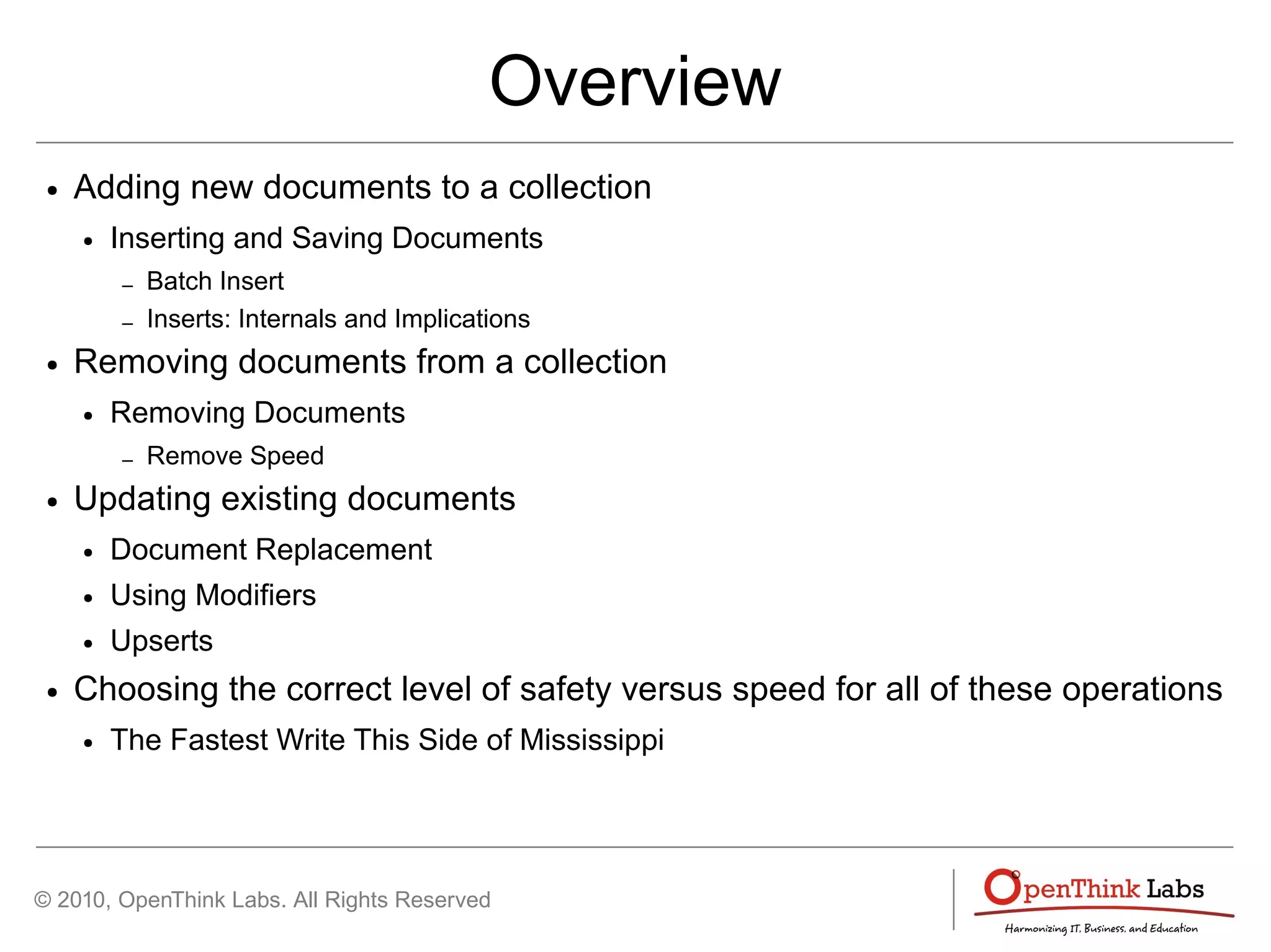 © 2010, OpenThink Labs. All Rights Reserved
Overview
● Adding new documents to a collection
● Inserting and Saving Documents
– Batch Insert
– Inserts: Internals and Implications
● Removing documents from a collection
● Removing Documents
– Remove Speed
● Updating existing documents
● Document Replacement
● Using Modifiers
● Upserts
● Choosing the correct level of safety versus speed for all of these operations
● The Fastest Write This Side of Mississippi
 