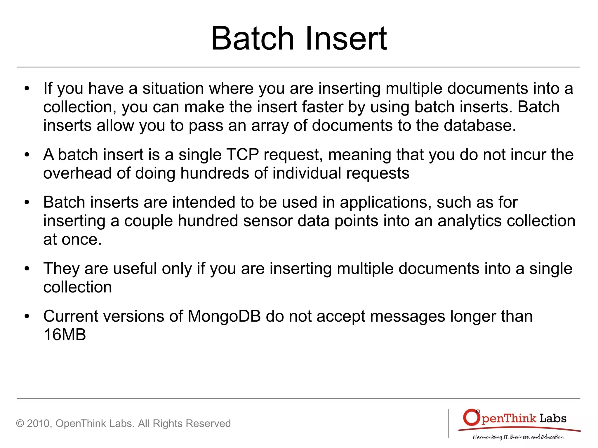 © 2010, OpenThink Labs. All Rights Reserved
Batch Insert
● If you have a situation where you are inserting multiple documents into a
collection, you can make the insert faster by using batch inserts. Batch
inserts allow you to pass an array of documents to the database.
● A batch insert is a single TCP request, meaning that you do not incur the
overhead of doing hundreds of individual requests
● Batch inserts are intended to be used in applications, such as for
inserting a couple hundred sensor data points into an analytics collection
at once.
● They are useful only if you are inserting multiple documents into a single
collection
● Current versions of MongoDB do not accept messages longer than
16MB
 