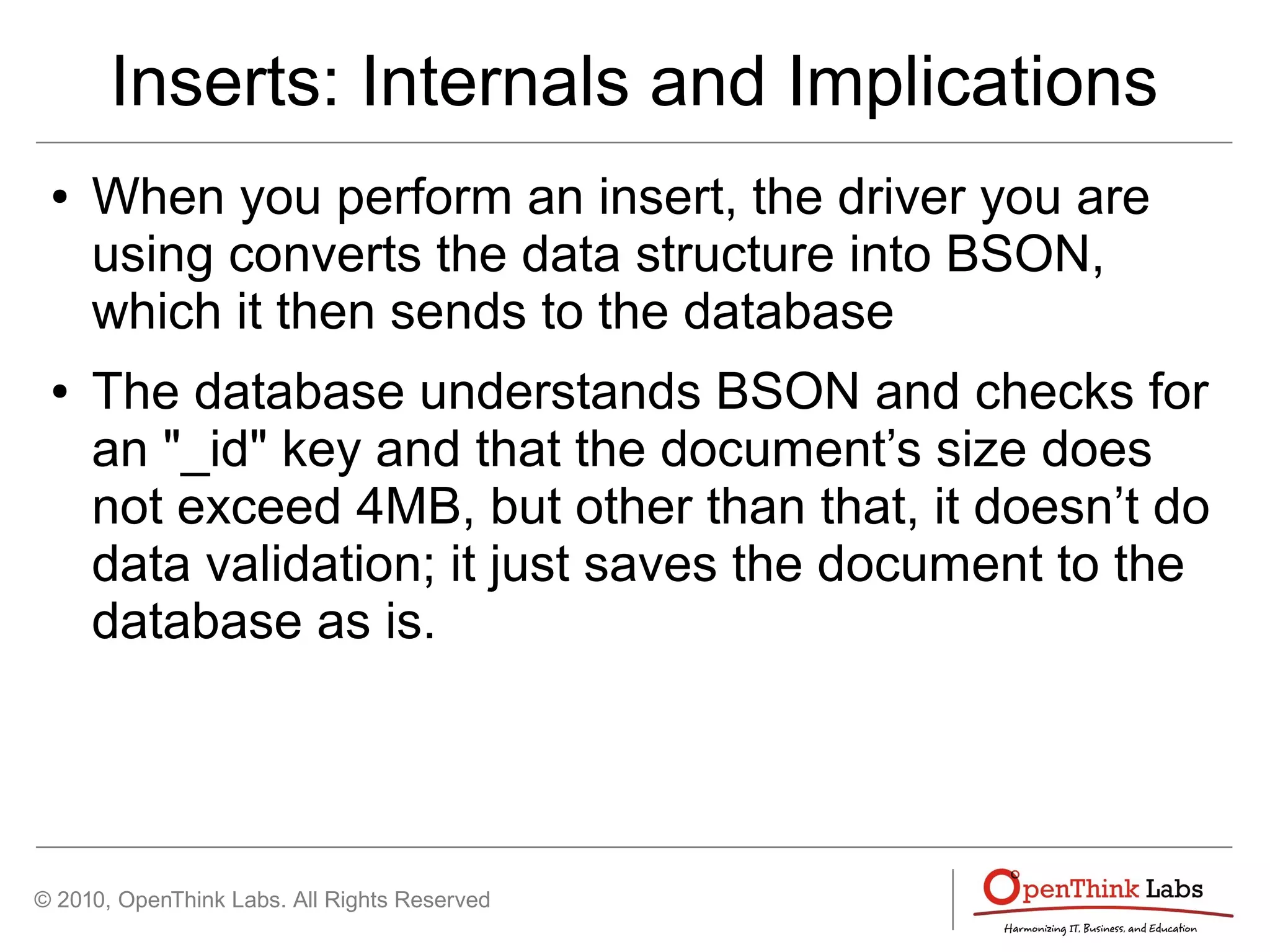 © 2010, OpenThink Labs. All Rights Reserved
Inserts: Internals and Implications
● When you perform an insert, the driver you are
using converts the data structure into BSON,
which it then sends to the database
● The database understands BSON and checks for
an "_id" key and that the document’s size does
not exceed 4MB, but other than that, it doesn’t do
data validation; it just saves the document to the
database as is.
 