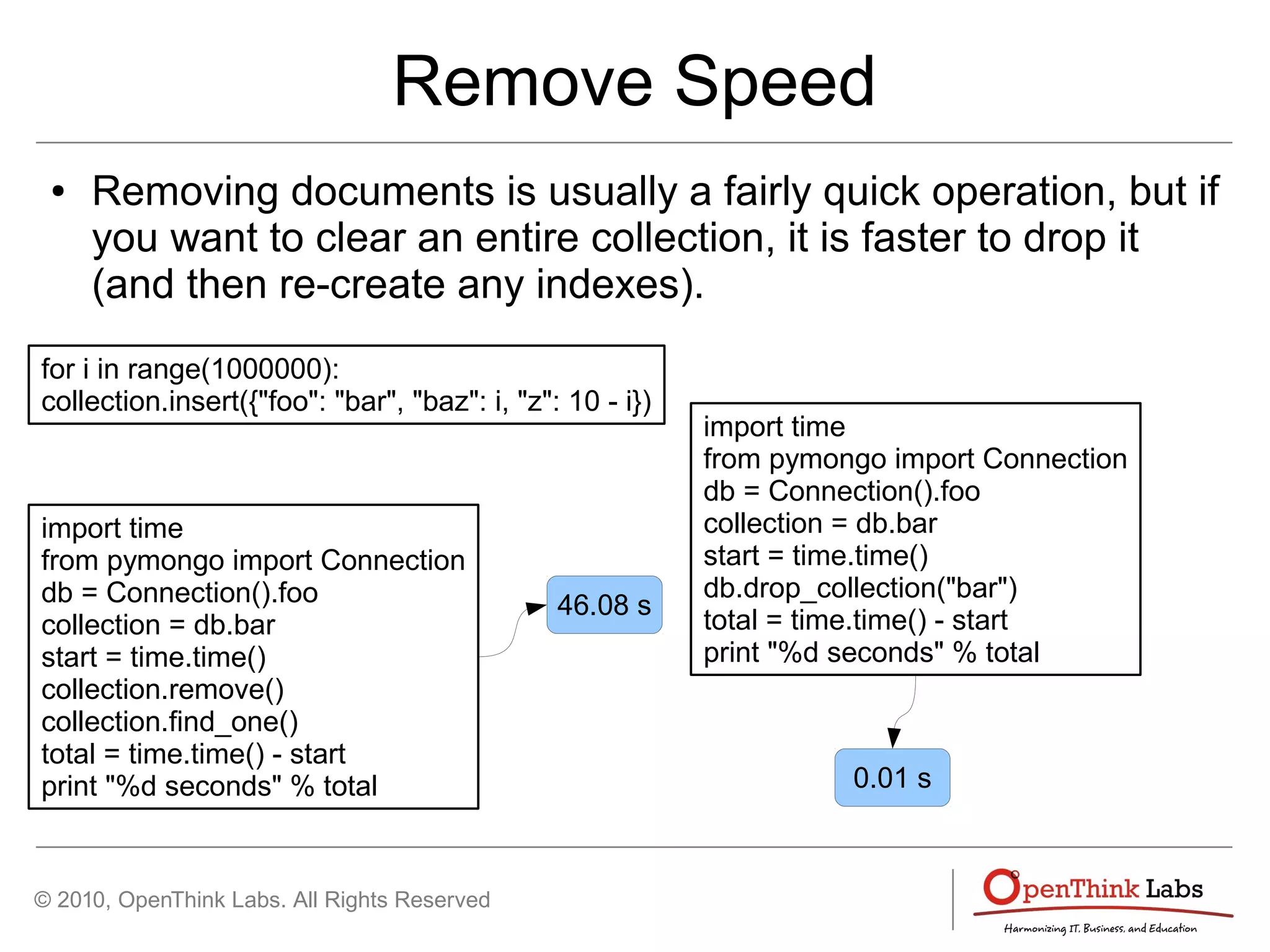 © 2010, OpenThink Labs. All Rights Reserved
Remove Speed
● Removing documents is usually a fairly quick operation, but if
you want to clear an entire collection, it is faster to drop it
(and then re-create any indexes).
for i in range(1000000):
collection.insert({"foo": "bar", "baz": i, "z": 10 - i})
import time
from pymongo import Connection
db = Connection().foo
collection = db.bar
start = time.time()
collection.remove()
collection.find_one()
total = time.time() - start
print "%d seconds" % total
46.08 s
import time
from pymongo import Connection
db = Connection().foo
collection = db.bar
start = time.time()
db.drop_collection("bar")
total = time.time() - start
print "%d seconds" % total
0.01 s
 