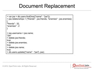 © 2010, OpenThink Labs. All Rights Reserved
Document Replacement
> var joe = db.users.findOne({"name" : "joe"});
> joe.relationships = {"friends" : joe.friends, "enemies" : joe.enemies};
{
"friends" : 32,
"enemies" : 2
}
> joe.username = joe.name;
"joe"
> delete joe.friends;
true
> delete joe.enemies;
true
> delete joe.name;
true
> db.users.update({"name" : "joe"}, joe);
 