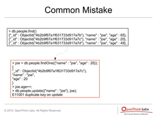 © 2010, OpenThink Labs. All Rights Reserved
Common Mistake
> db.people.find()
{"_id" : ObjectId("4b2b9f67a1f631733d917a7b"), "name" : "joe", "age" : 65},
{"_id" : ObjectId("4b2b9f67a1f631733d917a7c"), "name" : "joe", "age" : 20},
{"_id" : ObjectId("4b2b9f67a1f631733d917a7d"), "name" : "joe", "age" : 49},
> joe = db.people.findOne({"name" : "joe", "age" : 20});
{
"_id" : ObjectId("4b2b9f67a1f631733d917a7c"),
"name" : "joe",
"age" : 20
}
> joe.age++;
> db.people.update({"name" : "joe"}, joe);
E11001 duplicate key on update
 