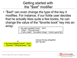 © 2010, OpenThink Labs. All Rights Reserved
Getting started with
the "$set" modifier
● "$set" can even change the type of the key it
modifies. For instance, if our fickle user decides
that he actually likes quite a few books, he can
change the value of the “favorite book” key into an
array:
> db.users.update({"name" : "joe"},
... {"$set" : {"favorite book" :
... ["cat's cradle", "foundation trilogy", "ender's game"]}})
> db.users.update({"name" : "joe"},
... {"$unset" : {"favorite book" : 1}})
remove the key altogether
with "$unset"
 