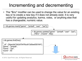 © 2010, OpenThink Labs. All Rights Reserved
Incrementing and decrementing
● The "$inc" modifier can be used to change the value for an existing
key or to create a new key if it does not already exist. It is very
useful for updating analytics, karma, votes, or anything else that
has a changeable, numeric value.
> db.games.insert({"game" : "pinball", "user" : "joe"})
> db.games.update({"game" : "pinball", "user" : "joe"},
... {"$inc" : {"score" : 50}})
> db.games.findOne()
{
"_id" : ObjectId("4b2d75476cc613d5ee930164"),
"game" : "pinball",
"name" : "joe",
"score" : 50
}
 