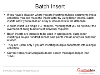 © 2010, OpenThink Labs. All Rights Reserved
Batch Insert
● If you have a situation where you are inserting multiple documents into a
collection, you can make the insert faster by using batch inserts. Batch
inserts allow you to pass an array of documents to the database.
● A batch insert is a single TCP request, meaning that you do not incur the
overhead of doing hundreds of individual requests
● Batch inserts are intended to be used in applications, such as for
inserting a couple hundred sensor data points into an analytics collection
at once.
● They are useful only if you are inserting multiple documents into a single
collection
● Current versions of MongoDB do not accept messages longer than
16MB
 