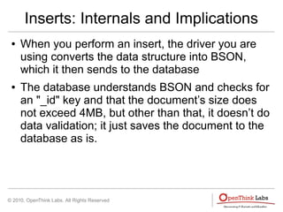© 2010, OpenThink Labs. All Rights Reserved
Inserts: Internals and Implications
● When you perform an insert, the driver you are
using converts the data structure into BSON,
which it then sends to the database
● The database understands BSON and checks for
an "_id" key and that the document’s size does
not exceed 4MB, but other than that, it doesn’t do
data validation; it just saves the document to the
database as is.
 