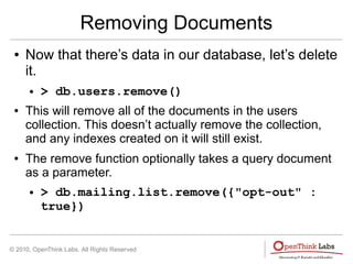 © 2010, OpenThink Labs. All Rights Reserved
Removing Documents
● Now that there’s data in our database, let’s delete
it.
● > db.users.remove()
● This will remove all of the documents in the users
collection. This doesn’t actually remove the collection,
and any indexes created on it will still exist.
● The remove function optionally takes a query document
as a parameter.
● > db.mailing.list.remove({"opt-out" :
true})
 