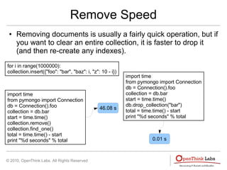 © 2010, OpenThink Labs. All Rights Reserved
Remove Speed
● Removing documents is usually a fairly quick operation, but if
you want to clear an entire collection, it is faster to drop it
(and then re-create any indexes).
for i in range(1000000):
collection.insert({"foo": "bar", "baz": i, "z": 10 - i})
import time
from pymongo import Connection
db = Connection().foo
collection = db.bar
start = time.time()
collection.remove()
collection.find_one()
total = time.time() - start
print "%d seconds" % total
46.08 s
import time
from pymongo import Connection
db = Connection().foo
collection = db.bar
start = time.time()
db.drop_collection("bar")
total = time.time() - start
print "%d seconds" % total
0.01 s
 