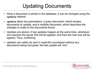 © 2010, OpenThink Labs. All Rights Reserved
Updating Documents
● Once a document is stored in the database, it can be changed using the
update method
● update takes two parameters: a query document, which locates
documents to update, and a modifier document, which describes the
changes to make to the documents found.
● Updates are atomic: if two updates happen at the same time, whichever
one reaches the server first will be applied, and then the next one will be
applied. Thus, conflicting
● updates can safely be sent in rapid-fire succession without any
documents being corrupted: the last update will “win.”
 
