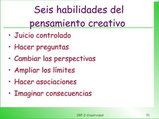 Seis habilidades del pensamiento creativo  Juicio controlado Hacer preguntas Cambiar las perspectivas Ampliar los límites Hacer asociaciones Imaginar consecuencias CRP-2-Creatividad 