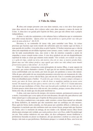 PÁGINA 9
IV
A Vida da Alma
A alma está sempre presente com seus dons naturais, mas a cruz deve fazer passar
estes dons através da morte, deve colocar sobre estes dons naturais a marca da morte de
Cristo. A alma deve ser guiada pelo Espirito de Deus, para que não afirme mais a própria
independência.
A alma é a sede dos sentimentos e nós sabemos bem a influencias que os sentimentos
tem sobre nossas decisões. “Quem achar sua vida perdê-la-á e quem perder sua vida por
amor de mim achá-la-á”, Mt 10.39.
Devemos ir, na contramão de nossa vida, para caminhar com Deus. As coisas
preciosas que fazemos aqui neste mundo são suficientes para nos manter aqui em baixo, é
uma questão de escolher, viver pela alma ou pelo Espirito. O Senhor menciona que a vida da
alma está empenhada em atividades legitimas como semear, comer, vender e casar, nas quais
não há nada essencialmente mau, mas existe o fato de estarmos ocupados a ponto de
empenhar o nosso coração nestas coisas. A cruz deve produzir em nós um desprendimento
espiritual de todas as coisas que amamos neste mundo. "Em verdade, em verdade vos digo:
se o grão de trigo, caindo na terra, não morrer, fica ele só; mas, se morrer produz fruto.
Quem ama sua vida (alma) perde-a; mas aquele que odeia sua vida (alma) neste mundo
preservá-la-á para a vida eterna”, Jo 12.24.25.
Cristo foi morto e ressuscitou como primogênito de muitos filhos, é neste aspecto de
sua morte, que somos chamados a morrer. É aqui que ele nos mostra claramente o valor da
nossa conformidade com sua morte, por meio da qual, nós perdemos a nossa vida natural.
Afim de que, pelo poder de sua ressureição possamos converter-nos em mananciais de vida,
mostrando aos outros a nova vida de Deus, que está em nós. Este é o caminho para produzir
fruto em abundância para o Senhor. “E assim nós, que vivemos, estamos sempre entregues a
morte, por amor de Jesus, para que a vida de Jesus se manifeste também na nossa carne
mortal. De maneira que em nós opere a morte e em vós a vida”, IICo 4.11. Existe uma nova
vida em nós que recebemos a Cristo. Deus seja louvado pela realidade de sua vida em nós.
Existem poucos sinais desta nova vida em nós, isto acontece, porque a nossa alma envolve e
limita está vida, de modo que ela não pode manifestar-se.
A alma, com suas reservas de energia e de recursos naturais, permanecerá conosco até
a morte, é necessário que a cruz opere em nós sem descanso, dia após dia, para absorver está
fonte natural que é a alma para que o Espirito de Deus possa crescer em nós.
Deus deve conduzir-nos a um ponto, onde veremos a nossa força natural ser afastada
de forma definitiva, de maneira que não ousaremos mais ter confiança em nós mesmos.
Deus agirá de forma muito estranha, nos fará passar por caminhos difíceis e dolorosos, até
chegarmos à conclusão que não confiamos mais nas nossas forças, porque tudo que fazemos
sai errado, este é o momento da entrega, de nos render a ele. Quando nossos olhos forem
abertos para enxergar está verdade, que nada podemos fazer sem Deus, então Ele poderá agir
em nós. Para sermos maleáveis em suas mãos, ele deve enfraquecer nossas tendências e
preferencias baseadas no prazer ou desprazer, até que passemos a realizar as coisas que ele
deseja e não mais as que preferimos. Realizamos porque é a vontade de Deus, sem levar em
 
