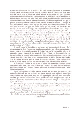 PÁGINA 10
conta se nos dá prazer ou não. A verdadeira felicidade que experimentamos ao cumprir sua
vontade é mais profunda que nossas volúveis emoções. Deus vai conduzir-nos até o ponto
onde os desejos dele se tornam os nossos. Quando vivenciarmos esta nova realidade,
estaremos numa nova base de vida, chamada de base de ressureição. Porque a morte do ser
natural produz uma crise em nosso viver, mas quando vivenciarmos esta nova realidade
veremos que Deus nos libertou, por meio da morte e ressureição que passamos, e o que foi
perdido, está sendo restituído, através de uma natureza diferente da anterior. O princípio da
vida, está operando em nós, como algo que nos conduz, nos dá força e nos enche de uma
vida nova e divina. De agora em diante, aquilo que foi perdido, será devolvido, mas
revestido de uma nova força, porque para sempre estará sob o controle dos céus. “Porque a
lei do Espirito da vida, em Cristo Jesus, te livrou da lei do pecado e da morte”, Rm 8.2.
Se quisermos ser homens espirituais, a nossa alma não será mais a inspiradora de
nossa vida, e sim, o Espirito de Deus. Devemos ter paciência e esperar o tempo de Deus.
Nós temos sempre a tentação de querer ajudar a Deus, retomando o controle para nós
mesmo, mas não é por ai. Devemos esperar em Deus, porque depois da dúvida, da
ansiedade, e da escuridão vira a luz e nada poderá medir a diferença entre o que era antes e o
que será depois. “Nós servimos a Deus no Espirito, nos gloriamos em Jesus Cristo, e não
confiamos na carne”, Fp 3:3.
O mundo chama de desperdício, se um homem tem talentos naturais de certo valor e
abraça a causa de Deus. Pensa-se que semelhantes qualidades tem valores elevados para o
mundo, para ser desperdiçado na causa do Senhor, mas este é o verdadeiro objetivo do
evangelho, conduzir cada um de nós aos pés de Cristo. “Porque este desperdício? Pois este
perfume poderia ser vendido por grande preço e dar-se o dinheiro aos pobres”, Mt 26.9. O
Senhor Jesus estabeleceu um princípio fundamental para servi-lo, é dar tudo o que temos.
Não precisamos perguntar, o que o mundo ou os pobres precisam, e sim, entregar o que
temos de melhor, porque sabemos que as nossas ações estão unidas a vontade do Senhor.
O evangelho é pregado a fim de que o Senhor seja glorificado, somente quando
glorificamos o seu nome é que temos a certeza que a sua obra está sendo realizada. Devemos
priorizar ao Senhor, não a sua obra. Quando realizarmos os planos que ele designou a nossa
satisfação será plena.
Agora, que seguimos ao Senhor, o futuro brilhante está nas almas que são salvas e no
ministério abençoado por ele. O sucesso não é mais material e sim espiritual. Parece que
damos demais sem receber nada, mas este é o segredo para agradar a Deus. Precisamos
entender, que somente aquilo que nos é mais querido, mais caro, mais precioso é digno do
Senhor. É necessário que nos abra os olhos, para que possamos enxergar as coisas que tem
significado para ele.
Precisamos chegar ao ponto de nos entregar a Cristo e dizer: Senhor, estou pronto para
abandonar tudo que possuo por ti, não pela tua obra, não pelos teus filhos, não por outras
coisas, mas por ti, somente por ti.
“Graças a Deus, que em Cristo sempre nos conduz em triunfo, e por meio de nós
difunde em todo lugar o cheiro do seu conhecimento”, IICo 2.14.
Que o Senhor nos de a graça de sempre saber como agrada-lo, para que o evangelho alcance
o seu objetivo.
 