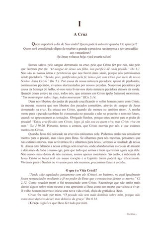 PÁGINA 2
I
A Cruz
Quem suportará o dia de Sua vinda? Quem poderá subsistir quando Ele aparecer?
Quem será considerado digno de receber a grande e preciosa recompensa a ser concedida
aos vencedores?
Se Jesus voltasse hoje, você estaria salvo?
Somos salvos pelo sangue derramado na cruz, pelo que Cristo fez por nós, não pelo
que fazemos por ele. “O sangue de Jesus seu filho, nos purifica de cada pecado” IJo 1.7.
Não são as nossas obras e penitencias que nos fazem mais santo, porque nós continuamos
sendo pecadores. “Sendo, pois, justificados pela fé, temos paz com Deus, por meio de nosso
Senhor Jesus Cristo” Rm 5.1. Por causa da nossa natureza pecadora: apesar de perdoados,
continuamos pecando, vivemos atormentados por nossos pecados. Nascemos pecadores por
causa da herança de Adão, só nos resta livrar-nos desta natureza pecadora através da morte.
Quando Jesus esteve na cruz, todos nós, que estamos em Cristo (pelo batismo) morremos.
“Um morreu por todos; logo, todos morreram” IICo 5.14.
Deus nos libertou do poder do pecado crucificando o velho homem junto com Cristo,
da mesma maneira que nos libertou dos pecados cometidos, através do sangue de Jesus
derramado na cruz. Eu estava em Cristo, quando ele morreu eu também morri. A minha
morte para o pecado também foi consumada no passado e não no presente e nem no futuro,
quando se apresentarem as tentações. Obrigado Senhor, porque estou morto para o poder do
pecado! “Estou crucificado com Cristo; logo, já não sou eu quem vive, mas Cristo vive em
mim” Ga 2.19.20. Portanto, temos a certeza, que Cristo morreu por nós e que estamos
mortos em Cristo.
Quando Jesus foi colocado na cruz nós estávamos nele. Podemos então nos considerar
mortos para o pecado, mas vivos para Deus. Se olharmos para nós mesmos, pensamos que
não estamos mortos, mas se tivermos fé e olharmos para Jesus, veremos o resultado da nossa
fé. Ainda está faltando a nossa entrega sem reservas, onde abandonamos as coisas do mundo
e deixamos de lado o nosso ego, para que tudo que somos e tudo que temos agora seja dele.
Não somos mais donos de nós mesmos, somos apenas mordomos. Só então, a soberania de
Jesus Cristo se torna real em nosso coração e o Espirito Santo poderá agir eficazmente.
Vivemos para o Senhor ou vivemos para nós mesmos, precisamos fazer a escolha.
O que é a Vida Cristã?
“Tendo sido sepultados juntamente com ele (Cristo), no batismo, no qual igualmente
fostes ressuscitados mediante a fé no poder de Deus que o ressuscitou dentre os mortos” Cl
2.12. Como pecador morri e fui ressuscitado com Cristo. Reconheço que não tenho mais
direito algum sobre mim mesmo e me apresento a Deus como um morto que voltou a viver.
O velho homem morreu e inicia uma nova vida cristã, cheia de gratidão a Deus.
Cristo fez tudo por mim. “O pecado não tem mais domínio sobre mim, porque não
estou mais debaixo da lei, mas debaixo da graça” Rm 6.14.
• Graça: significa que Deus fez tudo por mim.
 