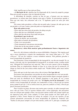 PÁGINA 3
• Lei: significa que eu faço tudo por Deus.
• A libertação da lei: significa que fui dispensado da lei, isento de cumpri-la, porque
Deus proveu pela sua graça o que era esperado de mim.
A dificuldade de entender, consiste no fato de que, o homem com sua natureza
pecaminosa, se esforça para fazer alguma coisa para o Senhor. Se procurarmos agradar a
Deus por este meio, nos colocamos sob a lei. “É legalismo querer ser salvo por mim
mesmo”.
Nós somos todos pecadores, se Deus não nos pede nada, é porque ele sabe que eu sou
um pecador e a lei que é santa e justa não pode ser respeitada por mim.
Deus sabe quem eu sou:
• Deus sabe que estou cheio de pecados, da cabeça aos pés.
• Deus sabe que sou a debilidade em pessoa.
• Deus sabe que não posso fazer nada sem pecar.
O problema é que eu não sei:
• Apesar de admitir, que sou pecador.
• Que todos os homens são pecadores.
• Tento viver sem pecados.
• Tento transparecer uma pessoa sem pecados.
• Tento não ser tão mau quanto os outros.
Desarme-se, e deixe Deus mostrar quão profundamente fracos e impotentes nós
somos.
Sem a lei, não teríamos conhecido as nossas debilidades e fraquezas. Não importa qual
seja a nossa experiência a respeito dos mandamentos, mas vamos olhar para o 10° “Não
cobiçaras”. Ele nos faz conhecer a nossa verdadeira natureza. Nele podemos perceber a
nossa incapacidade de guardá-los.
Para demostrar a nossa incapacidade de não transgredi-lo, vou dar um exemplo: Se, eu
dormir o dia todo, não tive oportunidade de transgredi-lo, ao acordar a noite, a minha oração
será, “Obrigado Pai Celestial por este santo dia”. Mas, se eu sair e passar o dia no shopping,
assistindo filme ou simplesmente olhando as lojas ou as coisas que por lá acontecem, ao
chegar no final do dia com certeza minha oração será. “Perdão Senhor, pelos meus muitos
pecados”.
Deus sabe que eu não faço outra coisa a não ser pecar. Eu é que não sei.
Precisamos estar plenamente convencidos da nossa incapacidade de viver sem pecado.
Precisamos reconhecer está verdade, porque nunca homem algum conseguiu agradar a
Deus por meio da obediência da lei. Quando chegarmos a este ponto, de ver a nossa
incapacidade de vivermos de acordo com a lei: “O objetivo da lei foi alcançado”. A lei
mostra a nossa incapacidade de salvação, nos conduzindo a Cristo, a fim de que ele mesmo
possa cumpri-la por nós. A lei se tornou nosso aio, para nos conduzir a Cristo, a fim de que
pela fé fossemos justificados.
Para vivermos na graça, devemos estar mortos para o pecado, só então ressurgirá uma
nova vida em Cristo. Com os recursos infinitos dele a nossa disposição, não precisamos
mais nos esforçar para agradar a Deus, mas devemos apenas confiar nele, porque aquilo que
era impossível para mim, Cristo cumpriu. É Cristo quem produz em mim aquilo que é
agradável a Deus. Fomos libertos do esforço de cumprir a lei por nós mesmos, já que
estamos plenamente convencidos de nossa incapacidade de obedece-la. Podemos orar:
“Senhor eu não posso cumprir a lei por mim mesmo, confio em Ti, para que a cumpras por
 
