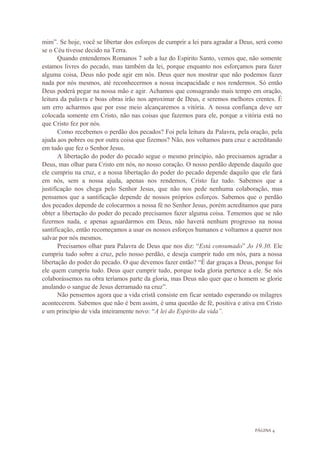 PÁGINA 4
mim”. Se hoje, você se libertar dos esforços de cumprir a lei para agradar a Deus, será como
se o Céu tivesse decido na Terra.
Quando entendemos Romanos 7 sob a luz do Espirito Santo, vemos que, não somente
estamos livres do pecado, mas também da lei, porque enquanto nos esforçamos para fazer
alguma coisa, Deus não pode agir em nós. Deus quer nos mostrar que não podemos fazer
nada por nós mesmos, até reconhecermos a nossa incapacidade e nos rendermos. Só então
Deus poderá pegar na nossa mão e agir. Achamos que consagrando mais tempo em oração,
leitura da palavra e boas obras irão nos aproximar de Deus, e seremos melhores crentes. É
um erro acharmos que por esse meio alcançaremos a vitória. A nossa confiança deve ser
colocada somente em Cristo, não nas coisas que fazemos para ele, porque a vitória está no
que Cristo fez por nós.
Como recebemos o perdão dos pecados? Foi pela leitura da Palavra, pela oração, pela
ajuda aos pobres ou por outra coisa que fizemos? Não, nos voltamos para cruz e acreditando
em tudo que fez o Senhor Jesus.
A libertação do poder do pecado segue o mesmo princípio, não precisamos agradar a
Deus, mas olhar para Cristo em nós, no nosso coração. O nosso perdão depende daquilo que
ele cumpriu na cruz, e a nossa libertação do poder do pecado depende daquilo que ele fará
em nós, sem a nossa ajuda, apenas nos rendemos, Cristo faz tudo. Sabemos que a
justificação nos chega pelo Senhor Jesus, que não nos pede nenhuma colaboração, mas
pensamos que a santificação depende de nossos próprios esforços. Sabemos que o perdão
dos pecados depende de colocarmos a nossa fé no Senhor Jesus, porém acreditamos que para
obter a libertação do poder do pecado precisamos fazer alguma coisa. Tememos que se não
fizermos nada, e apenas aguardarmos em Deus, não haverá nenhum progresso na nossa
santificação, então recomeçamos a usar os nossos esforços humanos e voltamos a querer nos
salvar por nós mesmos.
Precisamos olhar para Palavra de Deus que nos diz: “Está consumado” Jo 19.30. Ele
cumpriu tudo sobre a cruz, pelo nosso perdão, e deseja cumprir tudo em nós, para a nossa
libertação do poder do pecado. O que devemos fazer então? “É dar graças a Deus, porque foi
ele quem cumpriu tudo. Deus quer cumprir tudo, porque toda gloria pertence a ele. Se nós
colaborássemos na obra teríamos parte da gloria, mas Deus não quer que o homem se glorie
anulando o sangue de Jesus derramado na cruz”.
Não pensemos agora que a vida cristã consiste em ficar sentado esperando os milagres
acontecerem. Sabemos que não é bem assim, é uma questão de fé, positiva e ativa em Cristo
e um princípio de vida inteiramente novo: “A lei do Espirito da vida”.
 
