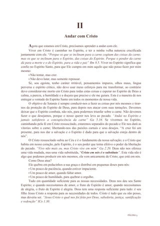PÁGINA 5
II
Andar com Cristo
Agora que estamos em Cristo, precisamos aprender a andar com ele.
Viver em Cristo é caminhar no Espirito, e ter a minha velha natureza crucificada
juntamente com ele. “Porque os que se inclinam para a carne cogitam das coisas da carne;
mas os que se inclinam para o Espirito, das coisas do Espirito. Porque o pendor da carne
dá para a morte e o do Espirito, para a vida e paz” Rm 8.5. Viver no Espirito significa que
confio no Espirito Santo, para que Ele cumpra em mim aquilo que não posso fazer por mim
mesmo:
• Não tentar, mas crer.
• Não devo lutar, mas somente repousar.
Se, sou egoísta, tenho caráter irritável, pensamentos impuros, olhos maus, língua
perversa e espirito critico, não devo usar meus esforços para me transformar, ao contrário
devo considerar-me morto em Cristo para todas estas coisas e esperar no Espirito de Deus a
calma, a pureza, a humildade e a doçura que preciso e ele me guiara. Esta é a maneira de nos
entregar a vontade do Espirito Santo em todos os momentos de nossa vida.
O objetivo de Satanás é sempre conduzir-nos a fazer as coisas por nós mesmos e tirar-
nos da proteção do Espirito de Deus, para depois nos atacar com suas tentações. Devemos
deixar que o Espirito combata, não nós, para podermos triunfar sobre a carne. Não devemos
fazer o que desejamos, porque o nosso querer nos leva ao pecado. “Andai no Espirito e
jamais satisfareis a concupiscência da carne” Ga 5.16. Se vivermos no Espirito,
caminhando pela fé em Cristo ressuscitado, estaremos separados do pecado e Ele nos dará as
vitorias sobre a carne; libertando-nos das paixões carnais e seus desejos. “A cruz foi um
presente, para nos dar a salvação e o Espirito é dado para que a salvação esteja dentro de
nós”.
O Cristo ressuscitado subiu ao Céu e é o fundamento da nossa salvação; e o Cristo que
habita em nosso coração, pelo Espirito, é o seu poder que torna efetivo o poder da libertação
do pecado. “Vivo não mais eu, mas Cristo vive em mim” Ga 2.20. Deus não nos oferece
uma vida mudada, mas uma vida substituída, “Cristo em nós é o substituto”. Esta vida não é
algo que podemos produzir em nós mesmos, ela vem unicamente de Cristo, que está em nós.
Como Deus atua?
Ele quebra em pedacinhos a sua graça e distribui em pequenas doses para nós:
• Um pouco de paciência, quando estiver impaciente.
• Um pouco de amor, quando faltar amor.
• Um pouco de humildade, para quebrar o orgulho.
Tudo em quantidade suficiente para as nossas necessidades. Deus nos deu seu Santo
Espirito; e quando necessitamos de amor, o fruto de Espirito é amor, quando necessitamos
de alegria, o fruto de Espirito é alegria. Deus tem uma resposta suficiente para tudo: é seu
filho Jesus Cristo a resposta para as necessidades de todos. Cristo é tudo que eu não posso,
mas deveria ser. “Jesus Cristo o qual nos foi feito por Deus, sabedoria, justiça, santificação
e redenção” ICo 1.30.
 