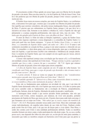 PÁGINA 6
O crescimento cristão é Deus agindo em nosso lugar, para nos libertar da lei do poder
do pecado e da morte. Deus nos deu outra lei, a lei do Espirito da Vida de Jesus Cristo. Esta
lei é tão poderosa que nos liberta do poder do pecado, porque Cristo venceu o pecado e a
morte por nós.
O Senhor Jesus mora em nossos corações, por meio do Espirito Santo, e se confiarmos
nele, e deixarmos livre para agir, veremos que o seu poder nos libertou do poder do pecado.
Isto significa que seremos vencedores, não pelas nossas inadequadas forças, mas pelo poder
de Deus. É preciso que nos submetamos ao Espirito Santo, porque é ele que deve ter a
iniciativa em nossa vida. Somente se me dedico a obedece-lo, verei o Espirito da vida agir
plenamente e a justiça cumprida perfeitamente, não mais por mim, mas em mim. “Pois
todos que são guiados pelo Espirito de Deus, esses são filhos de Deus”, Rm 8.14.
O amor de Deus é a fonte de todas as bênçãos espirituais, a graça do Senhor Jesus
colocou estas riquezas espirituais a nossa disposição e a comunhão do Espirito Santo é o
meio pela qual elas nos foram entregues. “A graça do Senhor Jesus Cristo, e o amor de
Deus, e a comunhão do Espirito Santo sejam com todos vós”, IICo 13.13. O amor é um
sentimento escondido no coração de Deus, a graça é este amor expresso e oferecido em seu
filho. A comunhão e o dom desta graça está a nossa disposição, para que a recebamos por
meio do Espirito, o qual devemos receber com submissão e obediência de coração aberto.
Este é o mistério do Espirito Santo, que veio cumprir em nós aquilo que já é nosso, através
da obra perfeita de Cristo.
A nossa vida espiritual começa com a revelação que faz nascer a fé, e a fé transforma
em realidade a nossa vida espiritual em Cristo Jesus. “Porque estreita é a porta e apertado o
caminho que leva a vida, e poucos há que o encontrem”, Mt 7.14. Agora que estamos
libertos do poder do pecado, temos três etapas para serem cumpridas:
• A obra do Espirito Santo sendo cumprida em nós: O corpo do velho homem “foi
crucificado com Cristo, para que o corpo do pecado seja destruído e não sirvamos mais o
pecado como escravo”, Rm 6.6.
• A porta estreita: É lavar as vestes no sangue do cordeiro e nos “considerarmos
mortos para o pecado, mas vivos para Deus em Cristo Jesus”, Rm 6.11.
• O caminho apertado: É “oferecei-vos a Deus como ressurretos dentre os mortos, e
os vossos membros a Deus como instrumento de justiça”, Rm 6.13.
Estes são os fundamentos para andarmos em novidade de vida, que é um dom do
Espirito Santo derramado sobre nós e do Espirito que mora em nós. A fé abre as portas para
um novo caminho onde os fundamentos são a revelação da Palavra, arrependimento,
justificação, batismo, dom do Espirito, libertação do poder do pecado e santificação.
A mensagem deste estudo é que nossos pecados foram perdoados, mas nós que
morremos com Cristo, somos incapazes, por natureza, de viver sem pecados, portanto
precisamos do Espirito de Deus que mora em nós. O ponto chave para onde tudo converge, é
que formamos um só corpo em Cristo. “Não sabeis que os vossos corpos são membros de
Cristo?”, ICo 6.15. Precisamos entender nossa união com Cristo. Deus não contempla cada
crente individualmente, ele engloba todos dentro de sua visão de Cristo. Nenhum cristão
pode existir fora de Cristo, pois é ele que nos dá forças para o viver diário. Para Deus, a
união dos crentes com Cristo é uma realidade perfeitamente definida. Todos os membros
reunidos formam um único corpo e todos participam da vida deste corpo. Se, eu sou a orelha
posso ouvir, mas dependo dos olhos de outro para ver, ou dos pés de outro para caminhar, é
necessário que todos os membros estejam em harmonia com Cristo para que sua gloria se
 