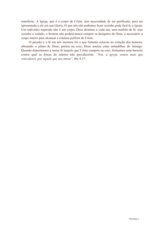 PÁGINA 7
manifeste. A Igreja, que é o corpo de Cristo, tem necessidade de ser purificada, para ser
apresentada a ele em sua Gloria. O que nós não podemos fazer sozinho pode fazê-lo a Igreja.
Um indivíduo separado não é um corpo, Deus destinou a cada um, uma medida de fé, mas
sozinho e isolado, o homem não poderá nunca cumprir os desígnios de Deus, é necessário o
corpo inteiro para alcançar a estatura perfeita de Cristo.
O pecado e a fé em nós mesmos foi o que Satanás colocou no coração dos homens,
alterando o plano de Deus, porém na cruz, Deus anulou estas armadilhas do inimigo.
Quando depositamos a nossa fé naquilo que Cristo cumpriu na cruz, formamos uma barreira
contra qual as forças do inferno não prevalecerão. “Nós, a igreja, somos mais que
vencedores, por aquele que nos amou”, Rm 8.37.
 