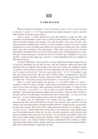 PÁGINA 8
III
A Vida da Carne
Viver na carne ou no Espirito? “O que é nascido da carne é carne e o que é nascido
do Espirito é espirito”, Jo 3.6. Tudo que provem da natureza humana é carne, e somente
pode dar gloria ao homem, nunca a Deus.
Após a queda, o homem desenvolveu uma vida baseada no poder da alma, que
comanda seus pensamentos e ações, isto é a natureza carnal, herança de Adão, mas desde o
meu nascimento espiritual, pelo batismo, uma ação profunda e ativa atua em mim. Uma
união essencial foi estabelecida com Deus, as coisas mudaram, eu deixo de exercer a minha
inteligência nas coisas do mundo, para utiliza-la na que provem de Deus para mim. Agindo
assim meus dons espirituais serão aprimorados. Tudo aquilo que posso fazer sem uma
dependência completa de Deus, provem da fonte natural, que está relacionada com a carne.
Para que os dons espirituais se manifestem em nós é necessário que conheçamos a cruz, que
significa a morte de tudo aquilo que é natural e a nossa dependência deve ser completa no
Deus da ressureição.
Invejamos facilmente o nosso próximo, que tem algum dom natural, esquecendo que
os dons que possuímos fora da ação da cruz, serão um obstáculo, aquilo que Deus tenta
manifestar em nós. Podemos fazer muitas coisas, mas isto se torna nosso problema, porque
se fazemos a obra de Deus, confiante em nossa capacidade, isto não vem de Deus, vem de
nós. E a palavra dele nos diz: “Sem mim nada podeis fazer”, Jo 15.5. O resultado é, que
tudo que fazemos sem Deus, não vale nada. É difícil chegar a compreensão de que não
podemos fazer nada sem Deus. Podemos organizar missões e fundar igrejas, mas a Palavra
do Senhor diz: “Toda planta que meu Pai não plantou, será arrancada”, Mt 15.13.
Deus é o único autor legitimo do universo, e o seu Santo Espirito é o único e
verdadeiro criador em nossos corações. Tudo aquilo que podemos projetar e pôr em obra
sem ele, tem a marca da carne, e nunca alcançará o domínio do Espirito. “A origem de uma
coisa, determina o seu destino”, e o que é carnal na origem não pode se converter em
espiritual. Tudo aquilo que podemos cumprir por nós mesmos é nada aos olhos de Deus, e
devemos aceitar a sua reprovação e reconhecer que não é mesmo nada. “A carne para nada
aproveita”, Jo 6.63, somente aquilo que provem do alto pode subsistir.
O simples fato de conhecermos está verdade, não nos capacita a pratica-la. É
necessário que Deus nos dê entendimento e mostre: isto é natural e tem a sua fonte na velha
criação e não tem origem divina, portanto não pode subsistir. Chegara um dia, em que Deus,
por meio de revelação, abrirá nossos olhos, então poderemos discernir: isto é impuro, é sujo.
“Senhor eu vejo!”. Quando Deus abrir nossos olhos e nos mostrar que a vida natural é algo
que ele não poderá jamais utilizar em sua obra, não mais seguiremos certas doutrinas que
procuram agradar a Deus com suas obras naturais. Só a cruz pode nos conduzir a dizer: Não
devo usar as minhas próprias forças para satisfazer a Deus, mas esperar que o Espirito Santo
realize em mim a sua vontade. Embora tenhamos conhecimento desta verdade, o Senhor
ainda não poderá contar conosco. Porque existe algo em nós que não foi tocado pelo Senhor,
falta ainda compreendermos o significado da alma.
 