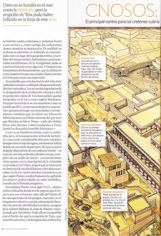 Creta no se hundió en el mar
COpO 1^ .,,, 1,,: i.
                1
                     " pefO la
                    ;-,:   t,_1,:.:


erupción de Tera pudo haber
influido en la forja de este r'r¡r
                                                                                      El principal                                       centro palacial cretense cubria

                                                              I
                                                              fi
se habrían   l'uelto codiciosos y violentos frente
a sus vecinos y, como castigo, los enfurecidos
dioses causaron su destrucción. En realidad, en
el discurso platónico, la Atlántida es represen-
tadacomo unlugar de Iageografíamítica, ytam-
bién del tiempo mítico, habitadapor unahuma-
nidad antediluviana. En la Antigüedad, nadie se
tomó esa historia como algo real. Y tampoco los
humanistas del Renacimiento, que la utilizaron
como inspiraciónpara sus utopías. Basta conleer
el Critias para tener esa impresión.
   Es probable que en Ia formación del mito de Ia
Atlántida se hayan combinado elementos de muy
distinta naturaleza. Los recuerdos legendarios de
la desaparición de la civilización minoica y de la
erupción del volcán de Tera han podido quedar
integrados en é1, tal y como sugirió Marinatos.
Aunque los minoicos se nos muestran como un
pueblo pacífico, tenían naves de guerra, supone-
mos que paraproteger sus mercancías, ylos ate-                                                                a-         .1,       'r
                                                                                                                           '",1):
nienses contaban que el mítico rey Minos les                                                                                 ,/.1
                                                                                                                          .,. /:,
había impuesto un tributo oneroso de1 que tuvo
                                                                                                                                i:
que librarlos su héroe Teseo -cada año debían
llevar siete jóvenes y siete muchachas a Creta,                              ?l);:f   :a
                                                                                           :,1   :  1.t::r   at.,r.",:t:a?'i;t.
                                                                               Ésta era la entrada
donde los devoraba el terrible Minotauro-.                                     meridional del palacio.
                                                                   r":r:l 1t:l
   Creta no se hundió en el mar, como la Atlán-                                Aquí se descubrió un
tida, pero, si 1a supuesta isla central de Santori-                            bello f resco procesional
                                                                      ,1 .; y
                                                                                 unos cuernos de
ni y una parte considerable del cono volcánico                                 piedra, símbolo de la
desaparecieronbajo las aguas, ese desastre habría                            cultura minoica.
dejado un recuerdo impactante. El caso es que la
singular disposición de ese conjunto insular -se
trata de una isla redonda rodeada casi por com-
pleto de un anillo de tierra- concuerda hasta
cierto punto con la descripción de la Atlántida
contenida en eI Critios, a1 igual que la existencia
en Santorini de una fértil llanura y elevadas mon-
tañas. Lo de los varios círculos concéntricos en
que, según Platón, estaba dispuesta la capital de
los atlantes podría añadir un valor simbólico,
tomado de la filosofía pitagórica.
   En realidad, Platón , en el siglo IV a.C., sitúa la
mítica Atlántida donde era de esperar que lo hi-
ciera por ese entonces: más allá del límite de
las navegaciones de los griegos, marcado, en        e1

imaginario colectivo, porlas columnas de Hera-
cles (el estrecho de Gibraltar); es decir, en aguas
de laAtlontís tháIassa, el «mar de Atlante» men-
cionado por Heródoto. Todo ello es compatible
                                                         'e
con el hecho de que Ia erupción de Tera, que
ocurrió realmente, y 1a desaparecida civilización
 
