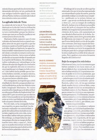 ¡1f, {:    !   truT[§ {$TLi[:rf t]§;
                                                   i   ¡:t.j!;.r;¡r'l i;i-;*:     i,-¡


minoica hayan aportado los elementos fun-          *r'i..lp*;l;l"l "4'lt';*ir:i: n                                   Elhallazgo de la rama de unolivo que fue
damentales del mito; talvez,partiendo de           'lt      l?r:'.,¡   n*     f,;:rr'ir-ti¡                      enterrado vivo por la lava ha representado
una antigua tradición egipcia que, como            vii:{tl l;r ¡":*it*                   r,:¡,:   i':; h i¡:     un extraordinario golpe de suerte, pues ha
afirma Platón, hubiera considerado toda el         ':;t tÜ¡-:*:f,11.:.       i   üa,:¡;ri ill":.                permitido realizar un estudio muy comple-
área minoica como una unidad.                      rji"r:   :ii*    i.,l,   i¡ltlrui:;: ilil.:                   to -publicado en la revista Science en
                                                   ;-i¿:    i;¡ r"lii:,ir",t r-vil:'li ;i; rn                    z006- , que arroja una fecha de entre t6z7
La agitada isla de Tera                                                                                          y róoo a.C., con un margen de confianza
La catástrofe de Ia isla de Tera-Santorini                                                                       del95o/o. Incluso si se atribuyeraunposible
destruyó en la isla de Creta la civilización                                                                     error del Soo/o al cómputo de los anillos
minoica; pero hoy sabemos que esa cultu-                                                                         debido a la irregularidad potencial del cre-
ra tuvo continuidad, porque las destruc-           LOS MrCÉNrCoS,                                                cimiento de la rama, sóIo aumentaría en
ciones que marcan su final no pudieron ser         griegos delcontinente                                         una década Ia fluctuación de la fecha. Su-
consecuencia directa de e1la.                      y competidores                                                pone, por tanto, unos ciento*cincuenta años
   Marinatos había supuesto que eI cono            comerciales de Creta,                                         de diferencia con respecto i l+so a.C., en
volcánico de Santorini tenía su pared com-                                                                       que Evans dató la destrucción de los pala-
                                                   habrían invadido
pleta antes de esa gran erupción y que fue                                                                       cios cretenses. Este largo espacio de tiem-
                                                   la isla después de que
entonces cuando se hundiólaparte que aho-                                                                        po que separa la erupción y el colapso del
                                                   ésta quedase debilitada
ra le falta. Según su hipótesis, Ias aguas ha-                                                                   mundo minoico convierte la ocupación de
                                                   por la erupción
brían invadido violentamente la zona central                                                                     la isla por parte de 1os griegos micénicos en
del volcán y entrado en contacto con los ma-                                                                     Iaúnica explicación posible de laruina mi-
teriales de su interior. Así es como se habría                                                                   noica. Pero ¿quiénes eran estos invasores
producido un tsunami similar al causado por                                                                      llegados del continente?
la erupción del Krakatoa. Sin embargo, es-
                                                   BAi0 rL mü,vi§Nrü
tudios realizados por vulcanólogos en 1as                                                                        Bajo la ocupación micénica
                                                   micénie*, ia ecanonría
úItimas décadas han llegado a la conclusión                                                                      Mientras en Creta, tras los terremotos que
                                                   d* Creia se centraliz*
de que la explosión del cono se remonta a                                                                        habían asolado 1a isla hacia rToo a.C, se
lma erupción que tuvo lugar en el año zrooo
                                                   en el palacio                   d*                            desarrollaba la fase neopalacial, los micé-
a.C. Esto habría hecho posible que en San-         Cnssos" Sus arehivos                                          nicos habían establecido importantes cen-
torini hubiera existido, en época minoica,         registran unas                        10ü.*ü*                 tros de poder en 1a Grecia peninsular, que
esa isla rodeada casi por completo de tierra       r:vejas, un cuarto de las                                     se convirtieron en centros palaciales
a Ia que nos hemos referido antes.                 que tenía la isla en]9?7                                      -palacios que constituían eI corazón polí-
   Por consiguiente, la erupción que cubrió                                                                      tico y económico de un territorio- por in-
el poblado de Akrotiri, aunque produjo nue-                                                                       fluencia, sobre todo, de los que existían
vos hundimientos, no fue tan violenta como                                                                        desde mucho tiempo atrás en Siria, como
había imaginado Marinatos. No existe                                                                              Ugarit, situado donde hoy se encuentra 1a
acuerdo sobre el grado que se le debe atribuir                                                                    localidad costera de Ras Shamra. AIIí lle-
en referencia al Índice de ExplosividadVol-                                                                       garon a tener ios micénicos una represen-
cánica (IEV), pero se estima que sus efectos                                                                      taciónpermanente. Posiblemente, sus pri-
sobre Cretanopudieron sertan dramáticos                                                                            meros contactos conlos minoicos fueron
como se creía y que habrían afectado sobre                                                                             comerciales, pero luego debieron de con-
todo a la parte oriental de la isla.                                                                                      vertirse en rivales y, por último, aca-
   Por otro lado, se ha conseguido fechar                                                                                  baron conquistándolos.
esa erupción con gran exactitud. Las da-                                                                                       Los nuer-os moradores y señores
taciones realizadas con anterioridad, a                                                                                   de Creta, que hablaban laprimera len-
partir del radiocarbono incluido enma-                                                                                  gua griega conocida, procedían de las
teriales orgánicos de cortavida, como                                                                                  estepas eurasiáticas y tenían unos hábi-
las semillas, habían sido poco precisas.                                                                               tos guerreros. adquiridos o reforzados
Sin embargo, ya despertaban las alar-                                                                                 en su larga rida migratoria, de los que
mas porque ofrecían un margen de fluc      -                                                                          carecían, según parece, los cretenses,
tuación entre 1663 y 1599 a.C., fecha                                                                                                   quienes se habían perpetua-
que no se podía sincronizar con las da-                                                                             I.APIWSINA FRTSCO

                                                                                                                    DELALA OCCIDENTAL
                                                                                                                                        do en su isla protegidos por
taciones propuestas para la destrucción                                                                          DELPALACO DECNOsOS,    el mar, Pero también es po-
                                                                                                                   SIGLO XVA,C,MUSEO

de los recintos palaciales   minoicos.         +                                                               ¡nouroLóolco urRnxLro¡r. sible que 1os micénicos se
 