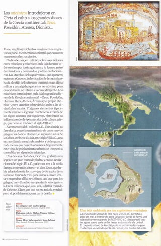 Creta el culto a 1os grandes dioses
 de la Grecia continental :.:,r.::,:v,
 Poseidón, Atenea, Dioniso...




Mar», amplios y violentos movimientos migra-
torios por el Mediterráneo oriental que causaron
numerosas destrucciones.
  Nada sabemos, en realidad, sobre las relaciones
entre minoicos y micénicos en Ia isla durante to-
do ese tiempo: hasta qué punto 1o fueron entre
 dominadores y dominados, y cómo evoluciona-
 ron. Las «tumbas de los guerreros», que aparecen
 en torno a Cnosos, Ia decoración de la cerámica y
hasta el estilo de los frescos transmiten un clima
 militar y una rigidez que antes no existían, pero
 esa evidencia se refiere a la clase dirigente. Los
 micénicos introdujeron enla islalos grandes dio-
 ses de Ia Grecia continental -Zers, Poseidón,
 Hermes, Hera, Atenea, Ártemis y el propio Dio-
 niso-, pero también sobrevivió el culto a las di-
vinidades locales. Y algunos elementos típica-
 mente minoicos lograronmantenerse através de
los siglos oscuros que siguieron, ejerciendo su
influencia sobre la época arcaica de la cultura grie -
ga, que tiene su inicio en el siglo MII a.C.
   A comienzos del I milenio a.C., Creta inicia su
fase doria, con el asentamiento de unos nuevos
griegos, Ios dorios. Homero, el supuesto autor de
la O diseg atribuye a la isl4 en el siglo 4II a. C., una
extraordinaria mezcla de pueblos y de lenguas, y
nada menos que noventa ciudades. Seguramente
este tipo de poblamiento urbano se empezó a
consolidar en elperíodo micénico.
   Una de esas ciudades, Gortina, grabaría sus
leyes en un gran muro de piedra, y en sus acuña-
ciones del siglo IV a.C. podemos ver a la ninfa
Europa esperando al toro -ei dios Zeus, que ha-
bía adoptado esta forma- que debía raptarla en
Ia ciudad fenicia de Tiro paraunirse a ellaen Cre-
ta y engendrar allí al rey Minos. Así que para los
griegos, la civilización europeatenía su origen en
la Creta minoica, que, a su vez, la había tomado
de Oriente. Claro que eso no era toda la verdad;
pero sí, posiblemente, unaparte de ella.


     Para           ENSAYO
                    Los orígenes del pueblo griego
                                                                                                                                                         *é
     saber          L. GarcÍa lg   esias Sintesls, [,4adr]d,'1997                                          _!l|
     mds
                    TEXTO
                    Diálogos, vol. ó. Eilebo, Timeo, Critias
                                                                                     La erupción del volcán de Tera hacia 21000 a.C permitió el
                    P atón Gredos, Madrid,2002.
                                                                                    paso del mar al interior del cono volcánico, donde se formó una
                    NOVELA
                                                                                    isla relativamente grande. 8n1627-16a0 a.C. desapareció bajo
                    Teseo. El rey debe morir/el toro del mar
                    Mary Renau t Edhasa, Barce ona,2007                ¿:.          las aguas buena parte de las tierras en torno a la isla central.
                    INTERNET                                                         El conjunto urbano de Akrotiri pudo ser un barrio de una gran
                    http //anclent-greece.orglhistory/minoan    html   ó..t         ciudad que se extendia por la isla centraly los bordes del anillo.
                                                                       * 'i:':::,
                                                                                    ¡.rj¡r_ii¡!+I$!iirr'rit f , l¡ rf,J.r,r:.i- ¡,rir $! rir



58   H sT.R A   A- oNAI GFoGRAPH.
 