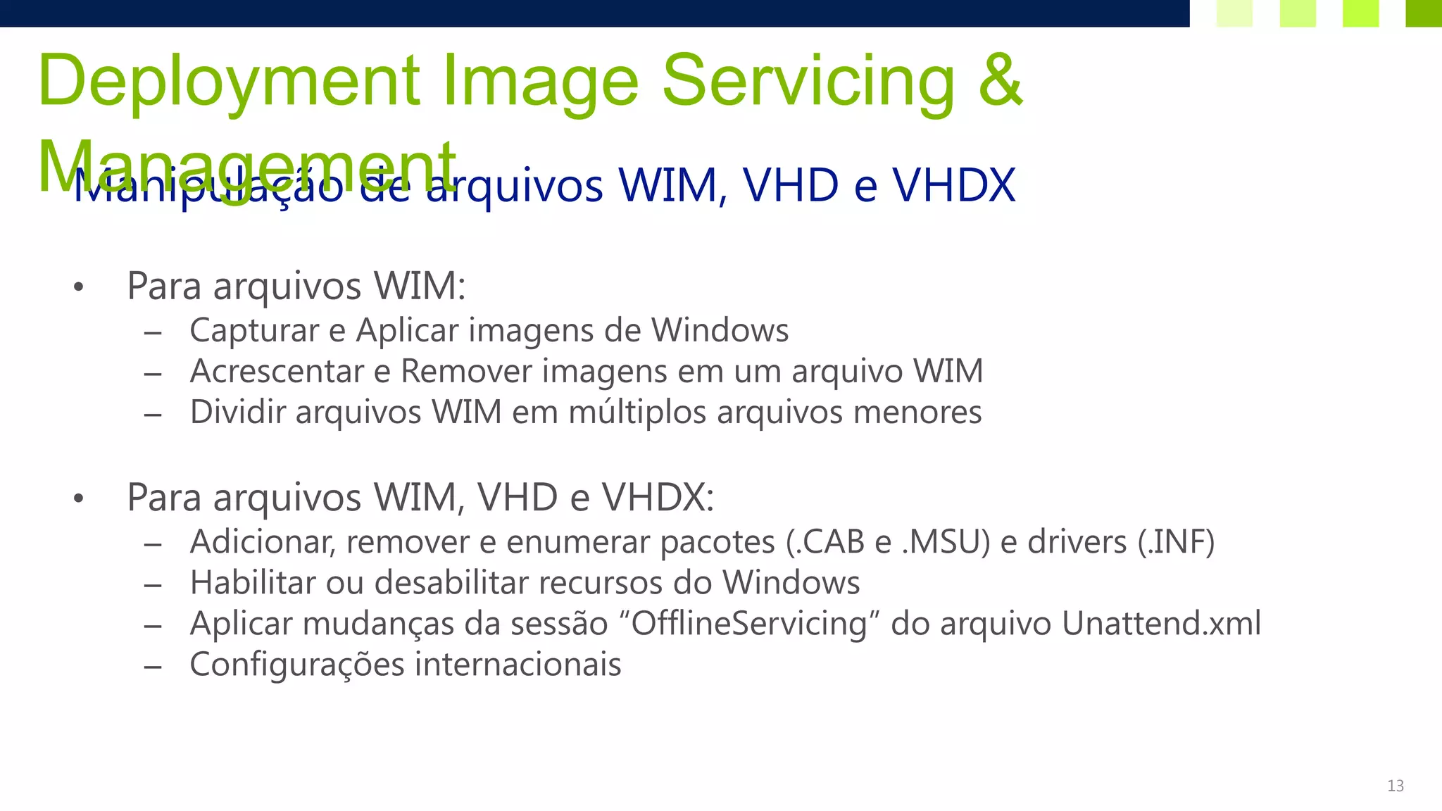 Deployment Image Servicing &
Management
 Manipulação de arquivos WIM, VHD e VHDX

 •   Para arquivos WIM:
     – Capturar e Aplicar imagens de Windows
     – Acrescentar e Remover imagens em um arquivo WIM
     – Dividir arquivos WIM em múltiplos arquivos menores

 •   Para arquivos WIM, VHD e VHDX:
     –   Adicionar, remover e enumerar pacotes (.CAB e .MSU) e drivers (.INF)
     –   Habilitar ou desabilitar recursos do Windows
     –   Aplicar mudanças da sessão “OfflineServicing” do arquivo Unattend.xml
     –   Configurações internacionais


                                                                                 13
 