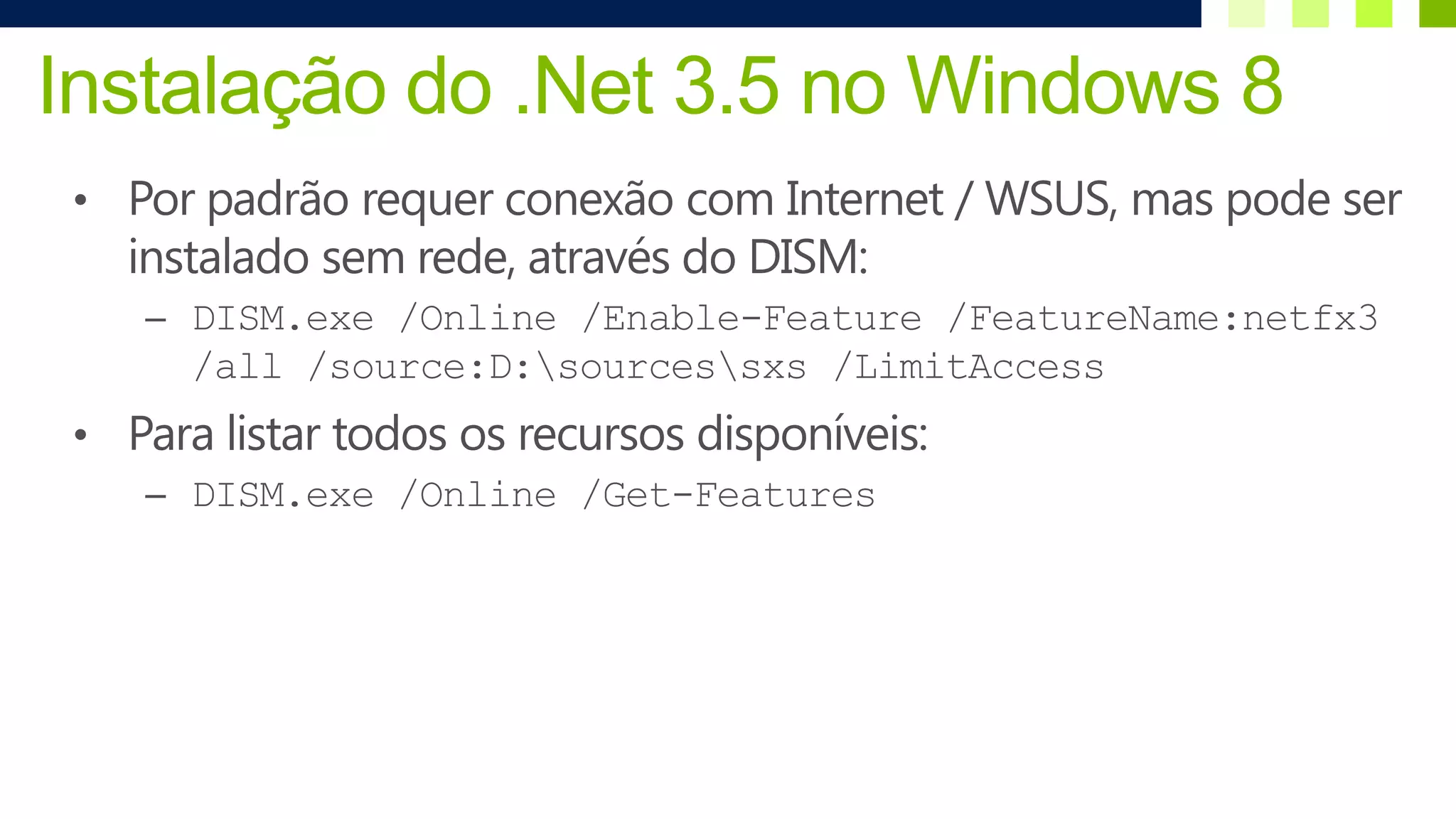 Instalação do .Net 3.5 no Windows 8
 • Por padrão requer conexão com Internet / WSUS, mas pode ser
   instalado sem rede, através do DISM:
    – DISM.exe /Online /Enable-Feature /FeatureName:netfx3
       /all /source:D:sourcessxs /LimitAccess
 • Para listar todos os recursos disponíveis:
    – DISM.exe /Online /Get-Features
 