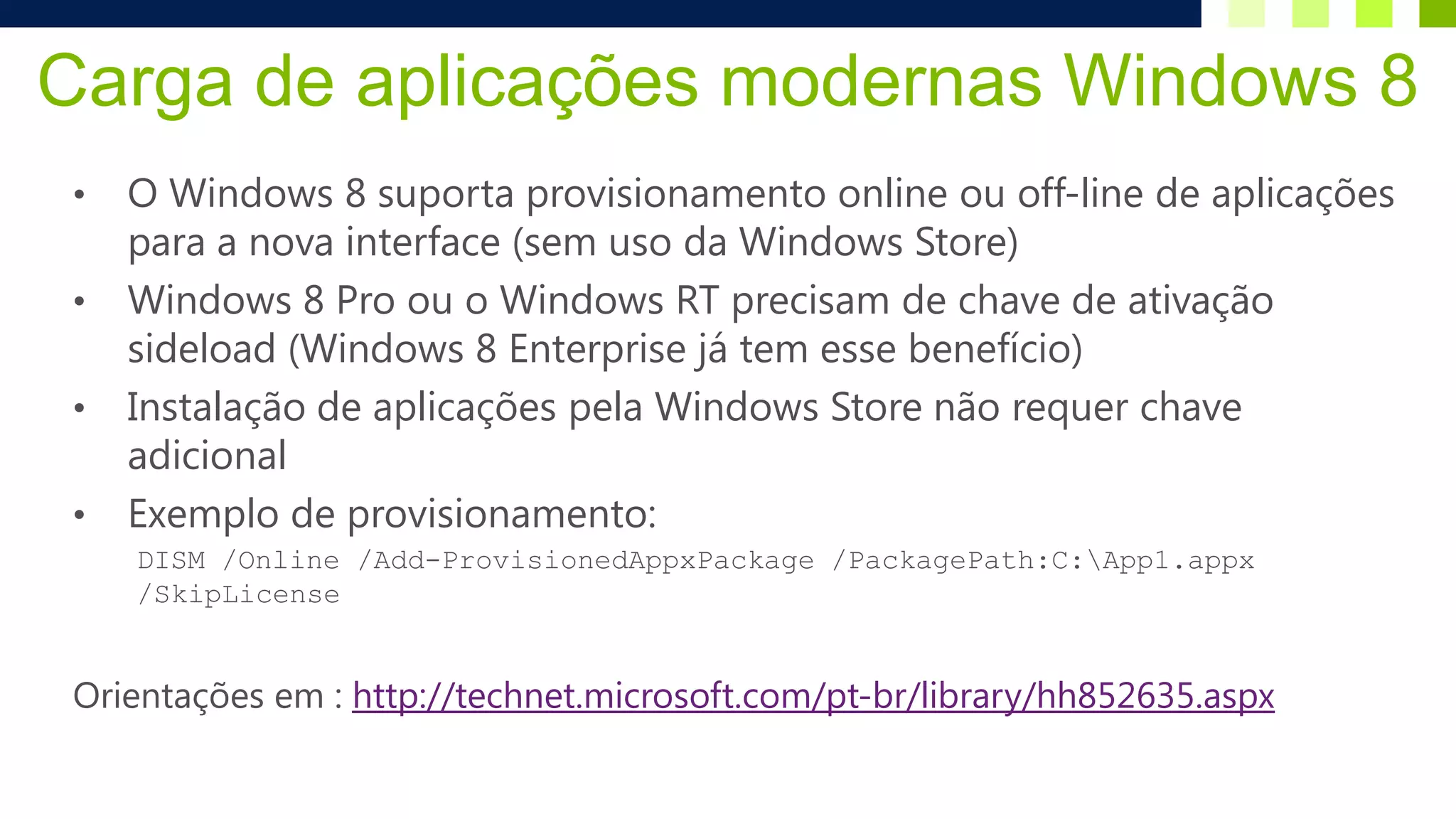Carga de aplicações modernas Windows 8
 •   O Windows 8 suporta provisionamento online ou off-line de aplicações
     para a nova interface (sem uso da Windows Store)
 •   Windows 8 Pro ou o Windows RT precisam de chave de ativação
     sideload (Windows 8 Enterprise já tem esse benefício)
 •   Instalação de aplicações pela Windows Store não requer chave
     adicional
 •   Exemplo de provisionamento:
     DISM /Online /Add-ProvisionedAppxPackage /PackagePath:C:App1.appx
     /SkipLicense


 Orientações em : http://technet.microsoft.com/pt-br/library/hh852635.aspx
 