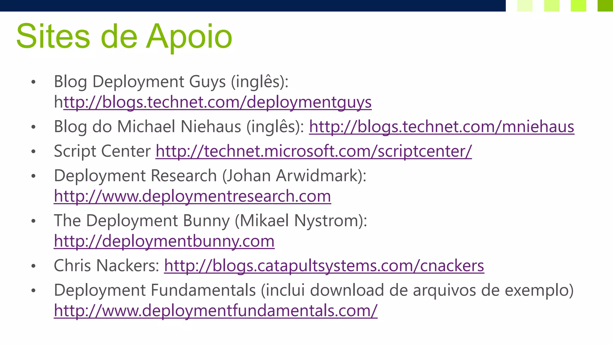 Sites de Apoio
•   Blog Deployment Guys (inglês):
    http://blogs.technet.com/deploymentguys
•   Blog do Michael Niehaus (inglês): http://blogs.technet.com/mniehaus
•   Script Center http://technet.microsoft.com/scriptcenter/
•   Deployment Research (Johan Arwidmark):
    http://www.deploymentresearch.com
•   The Deployment Bunny (Mikael Nystrom):
    http://deploymentbunny.com
•   Chris Nackers: http://blogs.catapultsystems.com/cnackers
•   Deployment Fundamentals (inclui download de arquivos de exemplo)
    http://www.deploymentfundamentals.com/
 