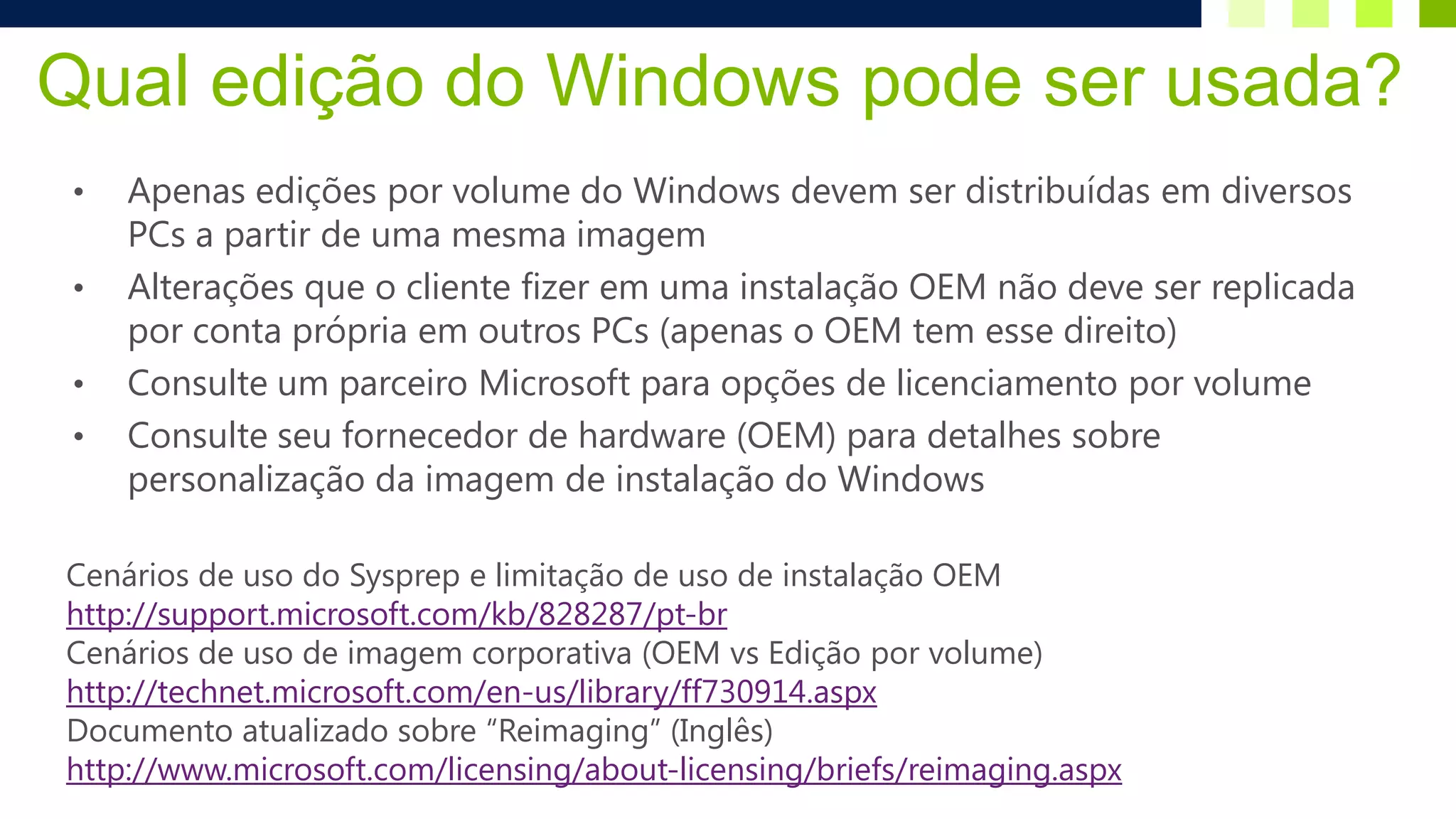 Qual edição do Windows pode ser usada?
 •   Apenas edições por volume do Windows devem ser distribuídas em diversos
     PCs a partir de uma mesma imagem
 •   Alterações que o cliente fizer em uma instalação OEM não deve ser replicada
     por conta própria em outros PCs (apenas o OEM tem esse direito)
 •   Consulte um parceiro Microsoft para opções de licenciamento por volume
 •   Consulte seu fornecedor de hardware (OEM) para detalhes sobre
     personalização da imagem de instalação do Windows

Cenários de uso do Sysprep e limitação de uso de instalação OEM
http://support.microsoft.com/kb/828287/pt-br
Cenários de uso de imagem corporativa (OEM vs Edição por volume)
http://technet.microsoft.com/en-us/library/ff730914.aspx
Documento atualizado sobre “Reimaging” (Inglês)
http://www.microsoft.com/licensing/about-licensing/briefs/reimaging.aspx
 