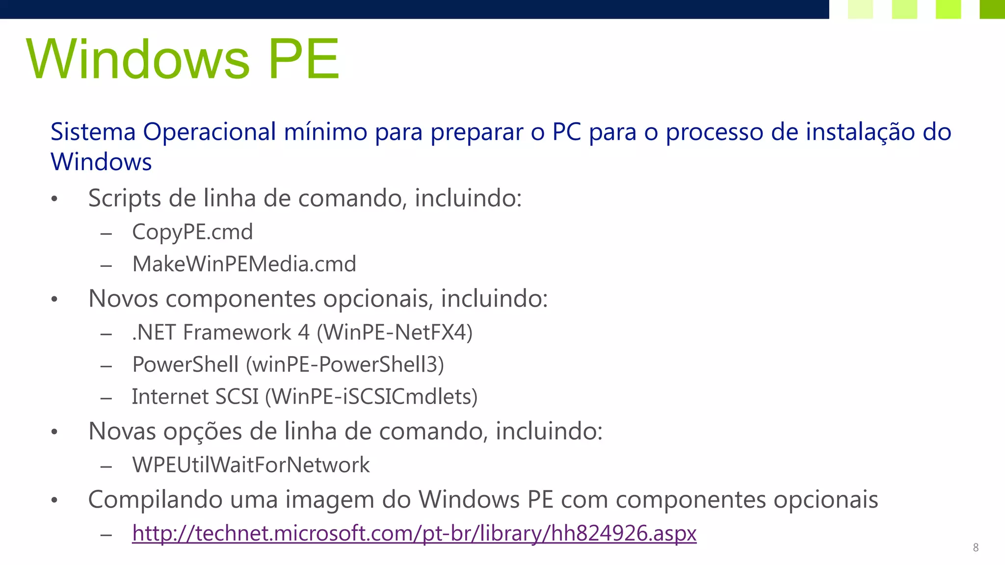 Windows PE
Sistema Operacional mínimo para preparar o PC para o processo de instalação do
Windows
• Scripts de linha de comando, incluindo:
     – CopyPE.cmd
     – MakeWinPEMedia.cmd
•   Novos componentes opcionais, incluindo:
     – .NET Framework 4 (WinPE-NetFX4)
     – PowerShell (winPE-PowerShell3)
     – Internet SCSI (WinPE-iSCSICmdlets)
•   Novas opções de linha de comando, incluindo:
     –   WPEUtilWaitForNetwork
•   Compilando uma imagem do Windows PE com componentes opcionais
     –   http://technet.microsoft.com/pt-br/library/hh824926.aspx                8
 