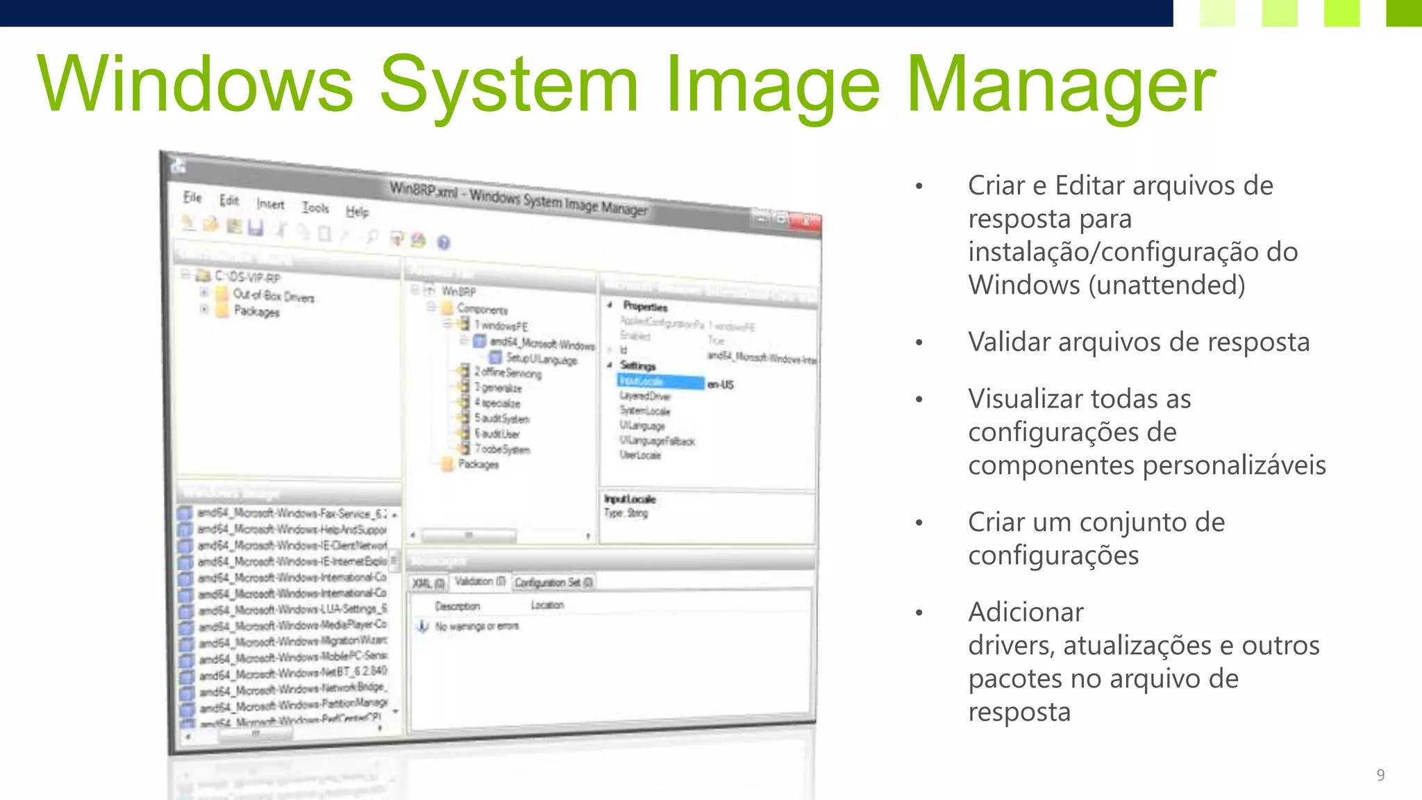 Windows System Image Manager
                    •   Criar e Editar arquivos de
                        resposta para
                        instalação/configuração do
                        Windows (unattended)

                    •   Validar arquivos de resposta

                    •   Visualizar todas as
                        configurações de
                        componentes personalizáveis

                    •   Criar um conjunto de
                        configurações

                    •   Adicionar
                        drivers, atualizações e outros
                        pacotes no arquivo de
                        resposta

                                                         9
 