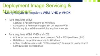 Deployment Image Servicing &
Management
 Manipulação de arquivos WIM, VHD e VHDX

 •   Para arquivos WIM:
     – Capturar e Aplicar imagens de Windows
     – Acrescentar e Remover imagens em um arquivo WIM
     – Dividir arquivos WIM em múltiplos arquivos menores

 •   Para arquivos WIM, VHD e VHDX:
     –   Adicionar, remover e enumerar pacotes (.CAB e .MSU) e drivers (.INF)
     –   Habilitar ou desabilitar recursos do Windows
     –   Aplicar mudanças da sessão “OfflineServicing” do arquivo Unattend.xml
     –   Configurações internacionais


                                                                                 13
 