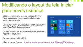 Modificando o layout da tela Iniciar
para novos usuários
Logo após executar o Sysprep (com parâmetro
/quit, autenticado como usuário Administrator
local) copiar o arquivo:

UsersAdministratorAppDataLocalMicrosoftWin
dowsAppsFolderLayout.bin para

UsersDefaultAppDataLocalMicrosoftWindows
AppsFolderLayout.bin

Ou usar o CopyProfile=TRUE

Mais informações em http://technet.microsoft.com/pt-br/library/jj134269.aspx
 