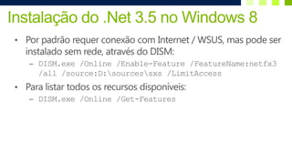 Instalação do .Net 3.5 no Windows 8
 • Por padrão requer conexão com Internet / WSUS, mas pode ser
   instalado sem rede, através do DISM:
    – DISM.exe /Online /Enable-Feature /FeatureName:netfx3
       /all /source:D:sourcessxs /LimitAccess
 • Para listar todos os recursos disponíveis:
    – DISM.exe /Online /Get-Features
 