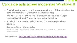 Carga de aplicações modernas Windows 8
 •   O Windows 8 suporta provisionamento online ou off-line de aplicações
     para a nova interface (sem uso da Windows Store)
 •   Windows 8 Pro ou o Windows RT precisam de chave de ativação
     sideload (Windows 8 Enterprise já tem esse benefício)
 •   Instalação de aplicações pela Windows Store não requer chave
     adicional
 •   Exemplo de provisionamento:
     DISM /Online /Add-ProvisionedAppxPackage /PackagePath:C:App1.appx
     /SkipLicense


 Orientações em : http://technet.microsoft.com/pt-br/library/hh852635.aspx
 
