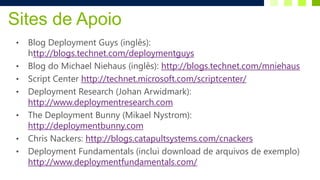 Sites de Apoio
•   Blog Deployment Guys (inglês):
    http://blogs.technet.com/deploymentguys
•   Blog do Michael Niehaus (inglês): http://blogs.technet.com/mniehaus
•   Script Center http://technet.microsoft.com/scriptcenter/
•   Deployment Research (Johan Arwidmark):
    http://www.deploymentresearch.com
•   The Deployment Bunny (Mikael Nystrom):
    http://deploymentbunny.com
•   Chris Nackers: http://blogs.catapultsystems.com/cnackers
•   Deployment Fundamentals (inclui download de arquivos de exemplo)
    http://www.deploymentfundamentals.com/
 
