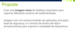 Proposta
Criar uma imagem única de desktop corporativo para
suportar diferentes cenários de implementação.

Imagem com um número limitado de aplicações principais,
base de segurança, e o mínimo de drivers de rede e
armazenamento para suportar a variedade de dispositivos.
 