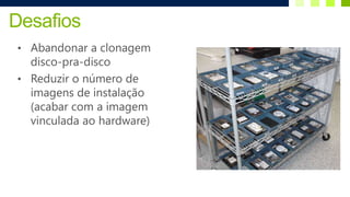 Desafios
• Abandonar a clonagem
  disco-pra-disco
• Reduzir o número de
  imagens de instalação
  (acabar com a imagem
  vinculada ao hardware)
 