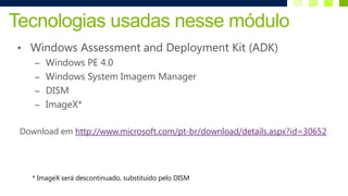 Tecnologias usadas nesse módulo
• Windows Assessment and Deployment Kit (ADK)
    – Windows PE 4.0
    – Windows System Imagem Manager
    – DISM
    – ImageX*


 Download em http://www.microsoft.com/pt-br/download/details.aspx?id=30652




    * ImageX será descontinuado, substituído pelo DISM
 