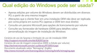 Qual edição do Windows pode ser usada?
 •   Apenas edições por volume do Windows devem ser distribuídas em diversos
     PCs a partir de uma mesma imagem
 •   Alterações que o cliente fizer em uma instalação OEM não deve ser replicada
     por conta própria em outros PCs (apenas o OEM tem esse direito)
 •   Consulte um parceiro Microsoft para opções de licenciamento por volume
 •   Consulte seu fornecedor de hardware (OEM) para detalhes sobre
     personalização da imagem de instalação do Windows

Cenários de uso do Sysprep e limitação de uso de instalação OEM
http://support.microsoft.com/kb/828287/pt-br
Cenários de uso de imagem corporativa (OEM vs Edição por volume)
http://technet.microsoft.com/en-us/library/ff730914.aspx
Documento atualizado sobre “Reimaging” (Inglês)
http://www.microsoft.com/licensing/about-licensing/briefs/reimaging.aspx
 