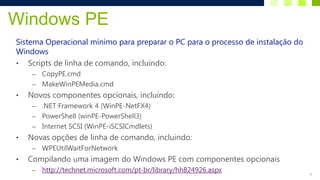 Windows PE
Sistema Operacional mínimo para preparar o PC para o processo de instalação do
Windows
• Scripts de linha de comando, incluindo:
     – CopyPE.cmd
     – MakeWinPEMedia.cmd
•   Novos componentes opcionais, incluindo:
     – .NET Framework 4 (WinPE-NetFX4)
     – PowerShell (winPE-PowerShell3)
     – Internet SCSI (WinPE-iSCSICmdlets)
•   Novas opções de linha de comando, incluindo:
     –   WPEUtilWaitForNetwork
•   Compilando uma imagem do Windows PE com componentes opcionais
     –   http://technet.microsoft.com/pt-br/library/hh824926.aspx                8
 
