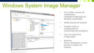Windows System Image Manager
                    •   Criar e Editar arquivos de
                        resposta para
                        instalação/configuração do
                        Windows (unattended)

                    •   Validar arquivos de resposta

                    •   Visualizar todas as
                        configurações de
                        componentes personalizáveis

                    •   Criar um conjunto de
                        configurações

                    •   Adicionar
                        drivers, atualizações e outros
                        pacotes no arquivo de
                        resposta

                                                         9
 