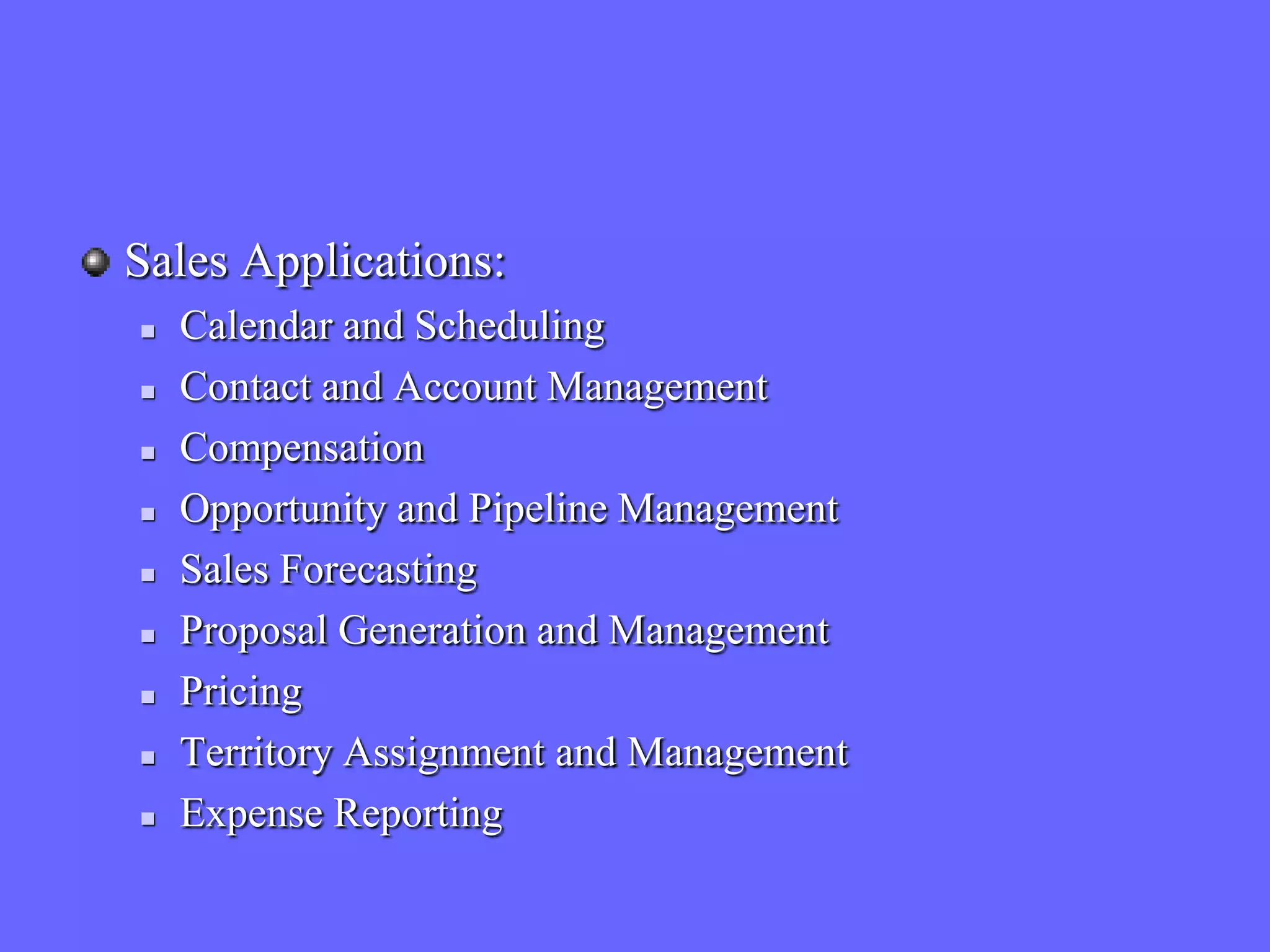 Sales Applications:
   Calendar and Scheduling
   Contact and Account Management
   Compensation
   Opportunity and Pipeline Management
   Sales Forecasting
   Proposal Generation and Management
   Pricing
   Territory Assignment and Management
   Expense Reporting
 