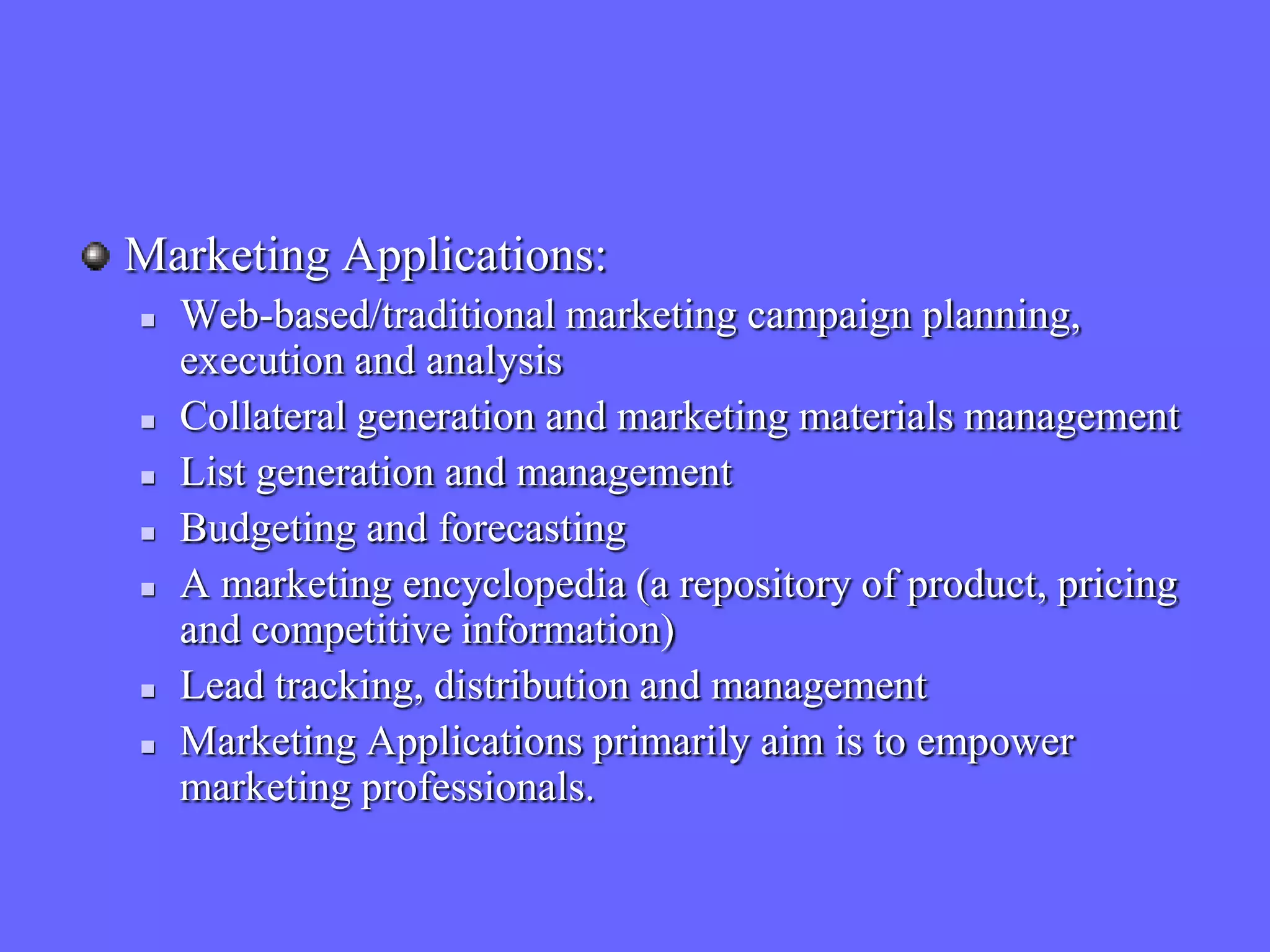Marketing Applications:
   Web-based/traditional marketing campaign planning,
    execution and analysis
   Collateral generation and marketing materials management
   List generation and management
   Budgeting and forecasting
   A marketing encyclopedia (a repository of product, pricing
    and competitive information)
   Lead tracking, distribution and management
   Marketing Applications primarily aim is to empower
    marketing professionals.
 