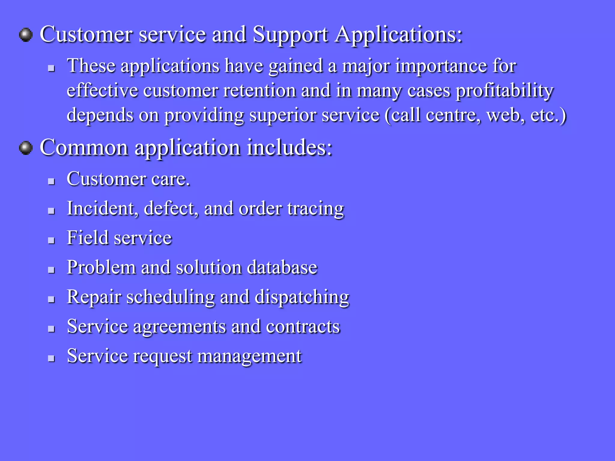 Customer service and Support Applications:
   These applications have gained a major importance for
    effective customer retention and in many cases profitability
    depends on providing superior service (call centre, web, etc.)
Common application includes:
   Customer care.
   Incident, defect, and order tracing
   Field service
   Problem and solution database
   Repair scheduling and dispatching
   Service agreements and contracts
   Service request management
 