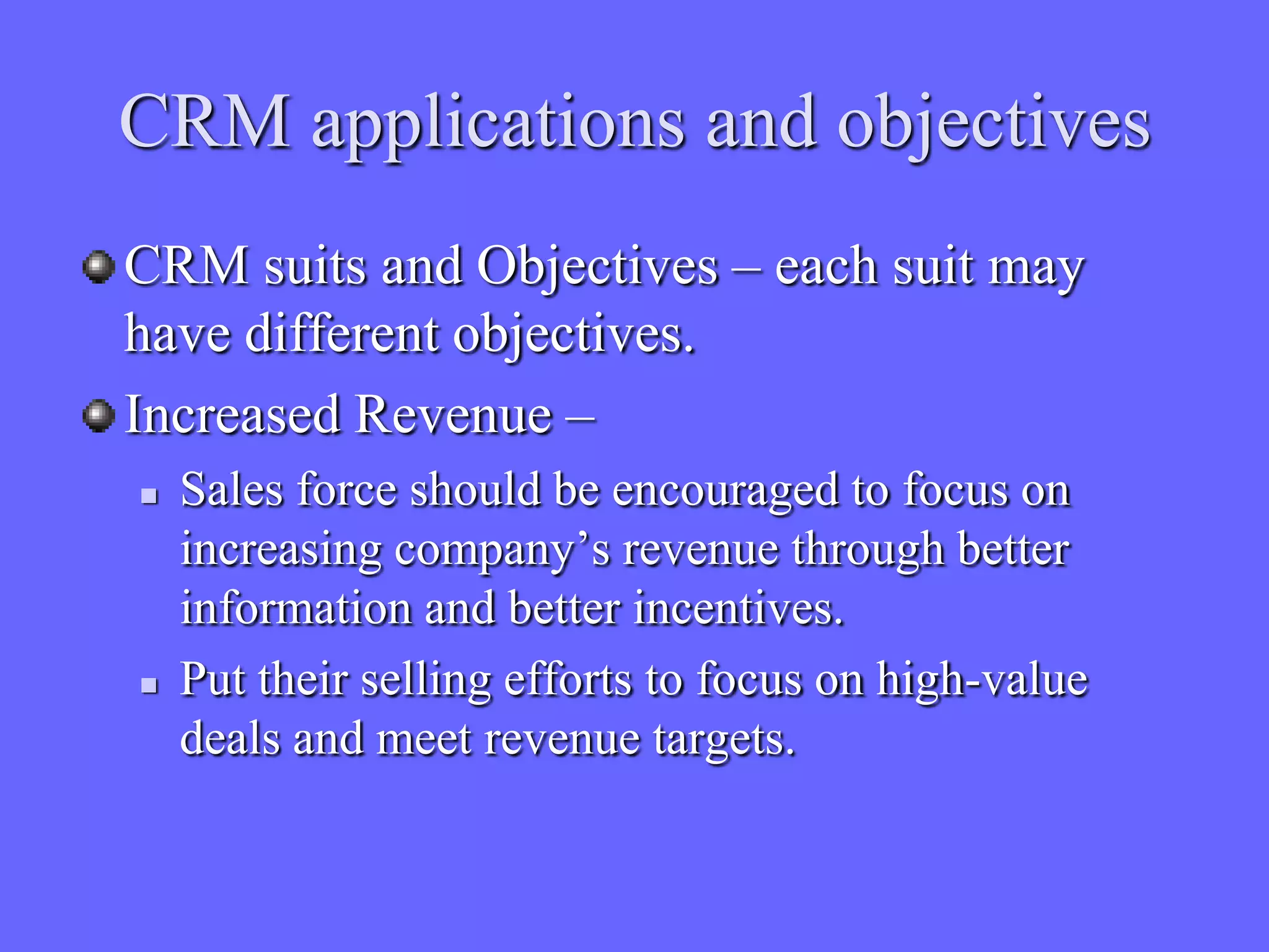 CRM applications and objectives
CRM suits and Objectives – each suit may
have different objectives.
Increased Revenue –
   Sales force should be encouraged to focus on
    increasing company’s revenue through better
    information and better incentives.
   Put their selling efforts to focus on high-value
    deals and meet revenue targets.
 