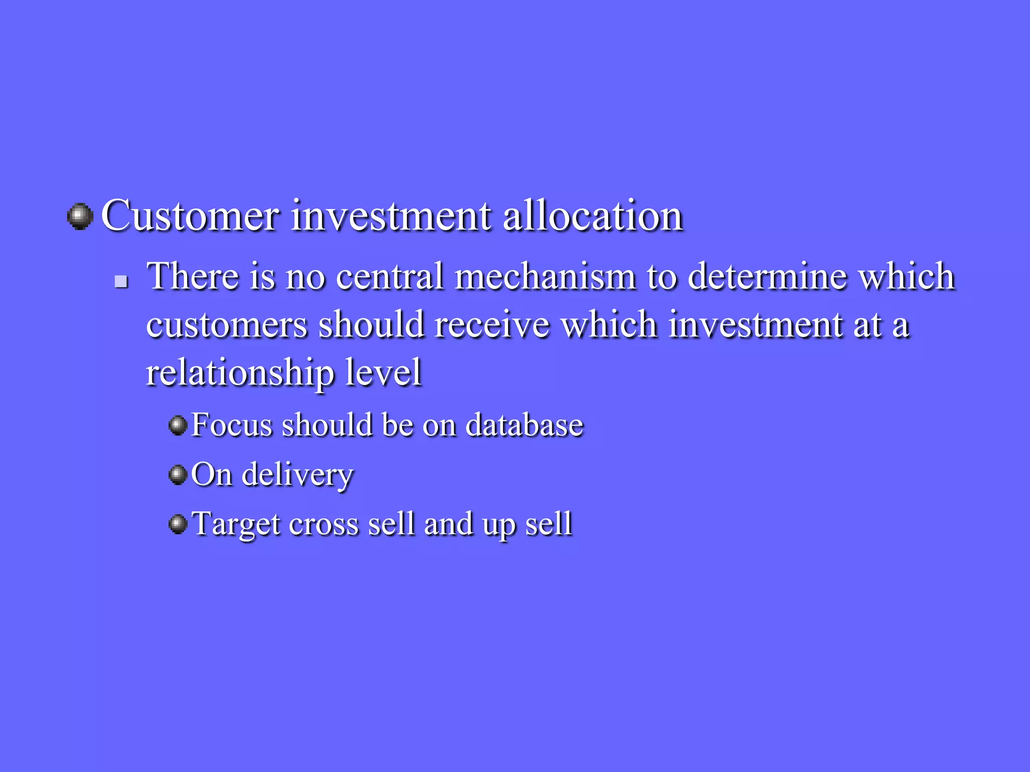 Customer investment allocation
   There is no central mechanism to determine which
    customers should receive which investment at a
    relationship level
      Focus should be on database
      On delivery
      Target cross sell and up sell
 