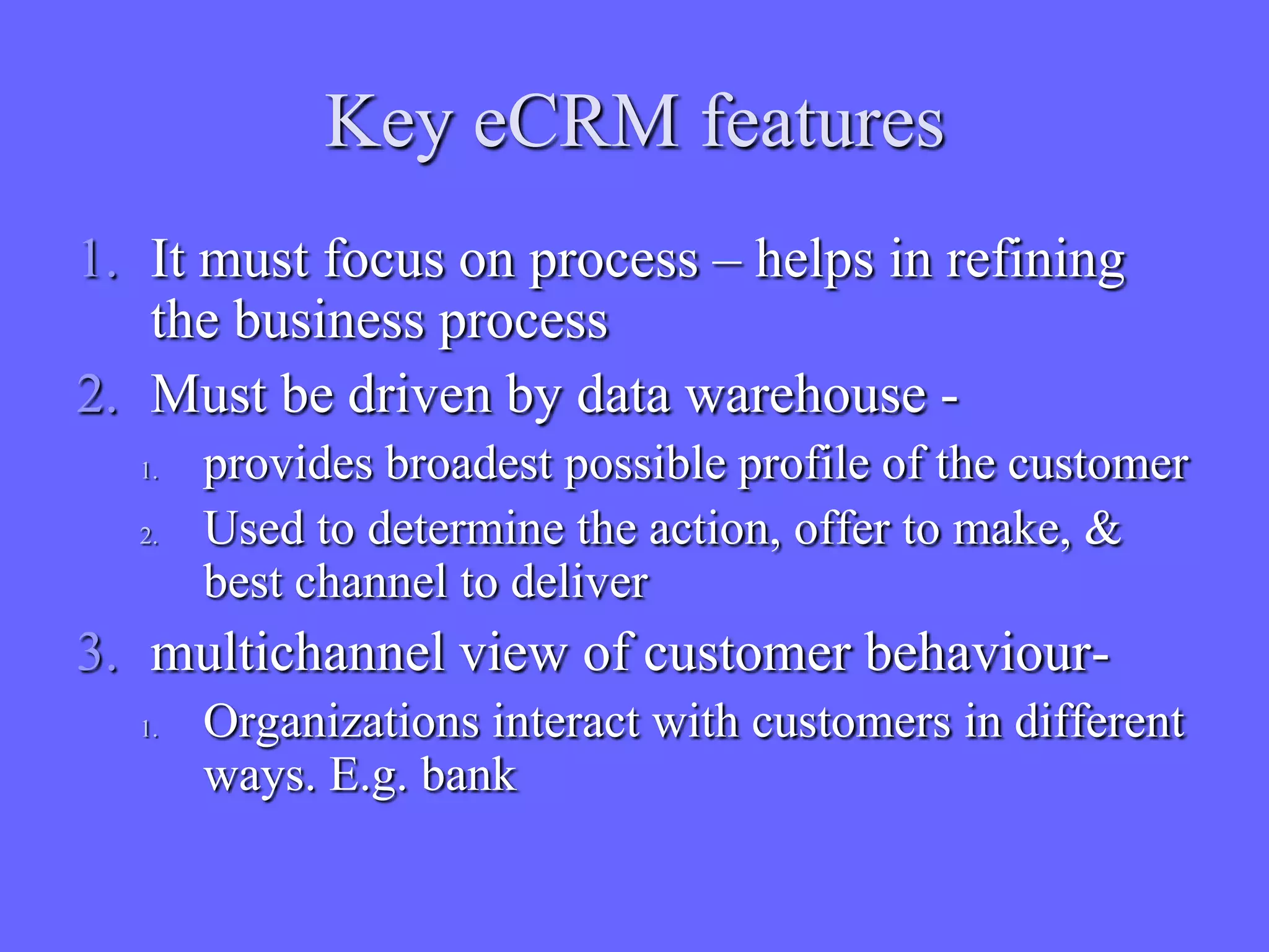 Key eCRM features
1. It must focus on process – helps in refining
   the business process
2. Must be driven by data warehouse -
  1.   provides broadest possible profile of the customer
  2.   Used to determine the action, offer to make, &
       best channel to deliver
3. multichannel view of customer behaviour-
  1.   Organizations interact with customers in different
       ways. E.g. bank
 